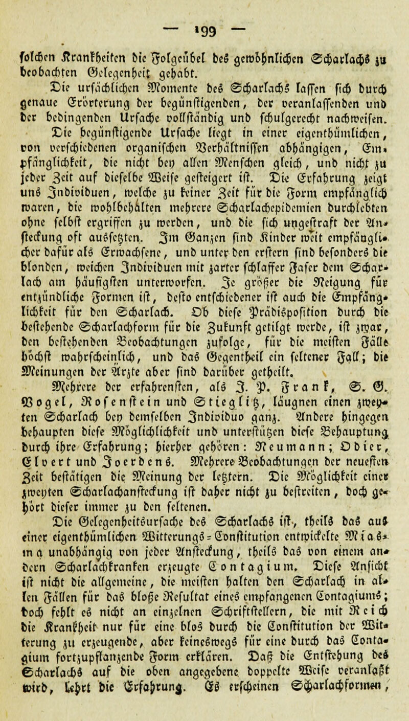 — »99 — folcben ßranfbeiten bic Jolgeübel bc$ geroo&nlicbcn ©c6arlac&8 jti bcobaditen Octegen&eit gebabt. Die urfacblicbcn «Momente bei @d)arlac&5 laffen ficb burd) genaue Grörtcrung ber begünftigenben, ber oeranfaffenben unb ber bebingenben Urfatfjc oolfftänbig unb fdjutgercebt narfweifen. Die begünftigenbe Urfadje liegt in einer cigcntbümlicben, von ucrfd)icbcnen organifdjen S3erba'ltniffen abbängigen, gm« jjfangticbfcit, bic niebt bei) allen 9J?enfd)cn glcicb, unb niebt ju jcber 3«'f «uf biefelbc 5Bcife geweigert i|T. Die Grrfabrung jeigt uni 3bioibuen, nxfcbe jii feiner g'dt für bie gorm empfänglidj waren, bic rr>o^r6c&ä[tcn mehrere ©cbarlacbepibemicn burdrfebten obne fclbff ergriffen ju roerben, unb bie fieb ungeftraft ber »tfit* fteefung oft auffegten. 31 ©anjen finb jtinber rocit cmpfa'agli» dxrbafürafS Srroacbfcnc, unb unter ben erftern finb befonberS bie blonbcn, roeieben 3bi^ibuen mit jarter fcblaffcr Safer bem @c6a.r* lacb am häufigen unterworfen. 3c größer bie Steigung für entjünbtidjc formen ift, befto entfebiebener iff aueb bie (Jinpfang* liebfeit für ben ©cbarlacb. Ob biefe 3)ra'bi$poft'tion burdj bie bcftcbcnbc ©djarlacbform für bie 3uliffift, getilgt tuerbe, ift jnjar, ben beftebenben 23cobad)tungcn jufofge, für bie meiffrn %ällt b'öcbft roabrfebeinfieb, unb baS ©cgentbdl ein feiten« ftaU; bie SWeinungcn ber Strjte aber finb barüber getbcilt. fffitbiett ber erfabrenffen, aU 3- *P- öranf, @. ©. (ßogel, Siofenftctn unb <Sticgli£, laugnen einen jmeo* ten ©djarladj ben bcmfelbcn 3nbioibuo ganj. 5fnbcre b'ngegen bebaupten biefe SÄ'öglicblicbfeit unb unterftügen biefe Sebaupturra, burd) ib« Grfabrung; b'erbcr geboren: 9?eumann; Dbicr, 61 o e r t unb 3 o c r b e n i. aTTcbrcre- SScobacbfungen ber neueffen 3eit beffatigen bie SWcinung ber ledern. Die ?3i'öglid)fcit eine« »,it>ct;ten ©cbarfacbanftccfung ift baber niebt ju beftreiten, boti gc* bort biefer immer ju ben fcltcnen. Die ©clcgcnbcit^urfadjc bc$ ©cbarlatbö iff-, tbeitl bai au» einer eigentbümlidjcn 3Bittcrungo' = Q[onftitution entroiefefte Wiiai* tn g unabba'ngig oon jeber Wnffccfung, tbcilS bai con einem an« bern ©djarlacbiranfen erzeugte £ o n t a g i u m. Diefe 21 nficbf ift nidit bie allgemeine, bie meiften balten ben <£d)arlad} in aU fen Jaden für bai bloße 0?efultat eine« empfangenen EontagiumS; toi) fcblt ei niebt an einzelnen <Sd)riftftc[fcrn, bie mit DJ e i dj bie ßran?bctt nut für eine bfo3 bureb bic Sonlh'tution bor 5Bit« terung ju erjeugenbe, aber rancSrocgö für eine burdj bai Sonta« giuin fort,;upffanjenbe ftorm crflören. Daß bk Gntfabung bei <bd)arfacb$ auf bie oben angegebene boppcltc 3Bcife ceranlajH teirb, U$tt bie ^rfa&runj. Qi trfebeinen @d;arlatbfpnn«fl,