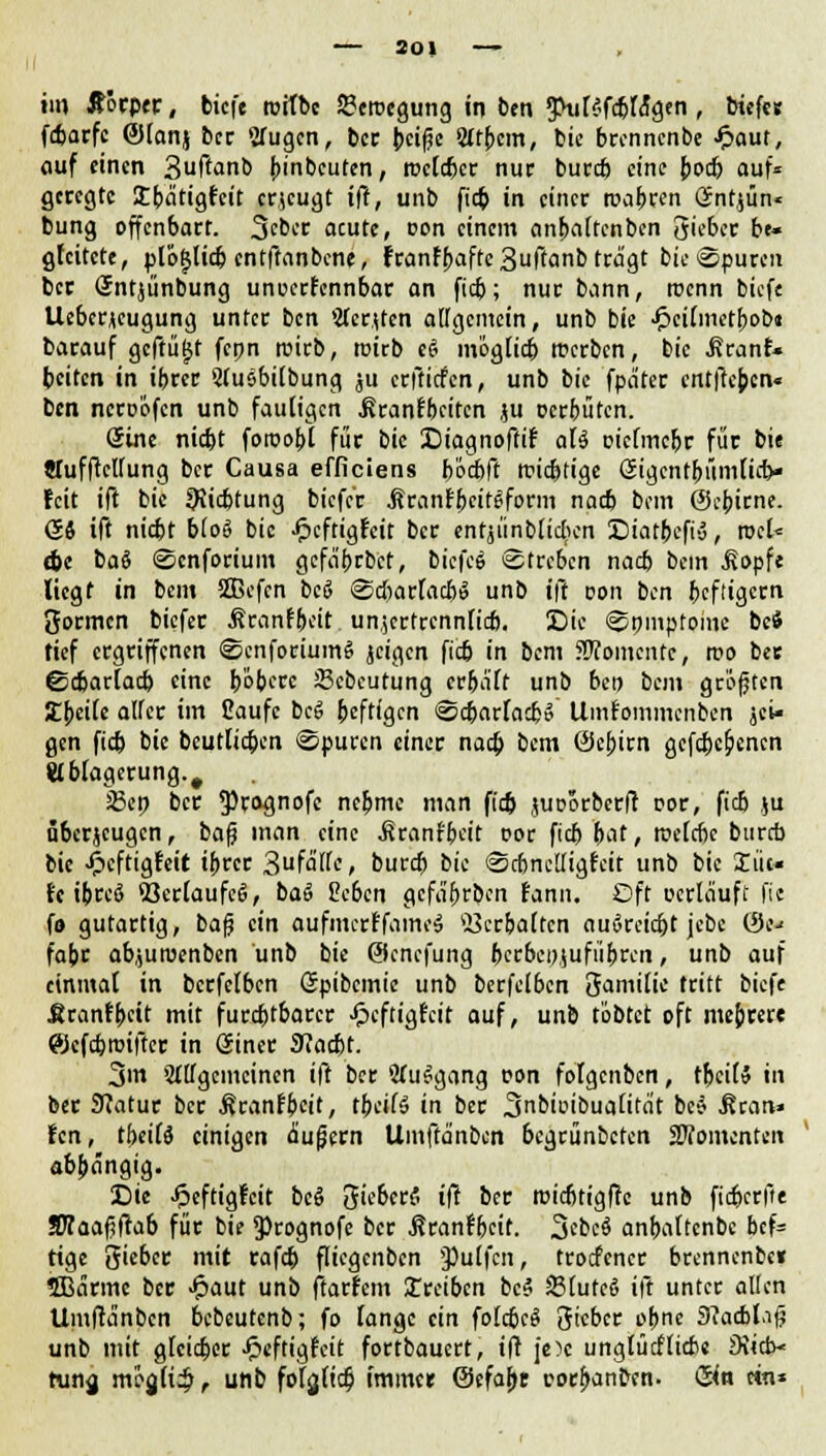 - 20, - im Äorptr, bicfe roitbe 23erocgung in ben gHilSfcbfo'gen , biefer fdjarfc @lanj ber Sfugcn, ber beiße 2lt{>cm, bie brcnncnbe £aut, auf einen 3uftanb Anbeuten, melier nur bureb eine {jodj auf« geregte Sbätigfcit erzeugt ift, unb fieb in einer roabren Sntjün« bung offenbart. 3cbcr acute, oon einem anbaltcnben 3ieber be- gleitete, plofjlkbcntftanbcne, franfbafte3ffanb trägt bie ©puren ber (Jntjünbung unoerfennbar an fieb; nur bann, trenn bicfe Uebcrjeugung unter ben »Äcrtfcn allgemein, unb bie ■£>ci(metf>ob« barauf geffügt fcpn tuirb, rcirb t$ möglicb rcerben, bie ^ranf« beiten in ibrer Sluebilbung ju erftiefen, unb bie fpa'ter entftepen« ben neroofen unb fauligen .ßranfbeiten ju oerbüten. Sine nidjt foroobt für bie Diagnoffif aU oiclmcbr für bie «Tufftcllung ber Causa efficiens b'öcbft triftige ßigcntbümlicb« feit ift bie 9ticbtung bicfc'r Äranfbcit^form nacb bem ©epirne. (54 ift niebt blo» bie Jpcftigtcit ber entjiinblicben Statbefiä, rocU ebe baö ©cnforium gefabrbet, biefcö Streben nacb bein Äopfe liegt in bem SCBefcn bcö @d)arfacbi3 unb ift von ben heftigem öormen biefer Äranfpeir unjcrtrcnnficb. Die ©pmptoinc bei tief ergriffenen ©cnforüimS jc<fl,cn fÜ in bem SWomcntc, reo ber ©cbarlacb eine ^öbere 23cbcutung crba'ft unb beo bem grüßten Ibeile alfer im Caufc bcS heftigen ©cbarlacbo Uinfommcnben jcU gen fieb bie beuttiepen ©puren einer naa) bem (Sebirn gefebc^enen Ablagerung.# 23ep ber ^rognofe nebme man fieb juoorbcrfl cor, ftcb ju überzeugen, baß man eine Äranfbeit cor fieb b^, toelcbc bureb bie -fpeftigteit ibrer 3falle» buvtfy bie ©cbnclligfcit unb bie X lie- fe tprcS <ßerlaufc6, ba§ Beben gcfa'brbcn fann. Oft »erläuft fit fo gutartig, bafj ein aufmerffamo» 23crbaltcn au6rcid)t jebc &!■• fabr abjuroenben unb bie Ocncfung bcrbe»,(ufübrcn, unb auf einmal in bcrfelbcn Spibemie unb berfelbcn Samilie tritt bicfe Uranfbcit mit furebtbarer •fpeftigfeit auf, unb tobtet oft meprere ©efebroifter in öincr 9?acbt. 3m allgemeinen ift ber WuSgang con folgenben, tbeil» in ber Sftatur ber Äranfbeif, tbctfö in ber 3nbioibualitat be* .ftean» fen, tbeifS einigen äußern Umfta'nben begrünbeten Momenten abpängig. Die •»peftigfeit bcö SieberS ift ber roicbtigfte unb fieberfie SKaaßftab für bie <Prognofe ber $ranfbcit. 3tbt$ anbaltcnbc bcf= tige Sieber mit rafcb fliegenben pulfen, troefener brcnncnbe« 3Bärme ber Jfpaut unb ftarfem treiben bei SlutcS ift unter allen Umflänbcn bebeutenb; fo lange ein folcbcS gieber obne 9?acbl.iß unb mit gleicber Jpeftigfcit fortbauert, ift je)c unglücflicbe 3\icb< hing mfyficb, unb fofjltcb' immer Oefapt corbanben. &a ein»