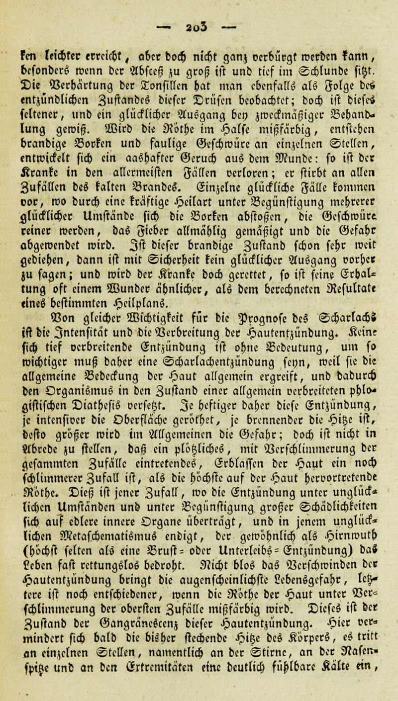 — 2o5 Fen leidster ccccic^f, ober boeb nidjf gan.j oerbürgt roerben f ann, befonberS roenn bec >#bfce|? ju groß ift unb tief im Sc&lunbe fitjt. SDie 93erbartung bec £onfiffen bat man cbcnfair^ afö 3olge bc«i entjünblicbcn 3ftanbeS biefer ©rufen beobaebtef; boeb ift tiefe* fcltener, unb ein glücflicber Ausgang beo jtucefmäßiger 83cbanb« lung gcroiß. siBirb bie DJotbc im J^affe mijjfärbig, entfieben branbige Soden unb faulige ©efcbroüee an einzelnen Steffen, entroicfelt fieb ein aaSbaftcr ©erueb auS bem SMunbc: fo ift bec firanre in ben affermeiften Raffen ocrlorcn; et ffirbt an äffen 3ufa'ffcn beö falten SBranbeS. Ginjclnc glücflicbc fiättc tommen cor, roo bureb eine rräftige Jpeilart unter 23cgünftigung mebrerer glücflicber Urnftanbc fieb bie Sorfen abffofjcn, bie ©efcbroüre. retner werben, baS Sieber affmabfig gemäßigt unb bie ©efabr abgeroenbet roirb. 30 biefer branbige 3uTtanb fc&on febr rocit gebieben, bann ift mit Sidberbeit fein glücflicber 2luSgang corbes ju fagtn; unb roirb ber Ä'ranfe boeb gerettet, fo ift feine (Jrbctl* tung oft einem SBunber ä'bnttcbcr, als bem bcrccbnctcn SRefuttate eineS beftimmten JfjcilplanS. 53on glcicber 2Bicbtigfeit für bie ^rognofe bcS ScfcarlacbS ift bie 3ntenfita't unb bie Verbreitung ber ijautentjünbung. Seine fieb t'cf oerbreitenbe Snt.jünbung ift obttc üßebeutung, um fo roiebtiger inuf baber eine Scbarlacbentjünbung fcpn, roeil fie bie affgemeine SBcbedfung ber £aut affgemein ergreift, unb babureb ben Organismus in ben 3ftanb einer affgemein oerbreiteten pblo* giftifeben DiatbcfiS ocrfejjt. 3? beftiger baber biefe Snt^ünbung, je intenfioer bie Dbcrftä'cbe gerottet, je brennenber bie £iljc ift, befto größer roirb im »yffgemeinen bie ©efabr; boeb ift nic&t in Stbrebc ju fteffen, baß ein plöfjticbeS, mit 'Berfcblimmcrung ber gefammten 3f<Wc cintrercnbcS, iJrbfaffcn ber Jpaut ein noeb fcblimmerer 3f«ff ift, als bie bödjffe auf ber £aut becoortretenbe fRotbc. Dieß ift jener 3faff t roo bie (Jntjünbung unter unglücf* lieben Umftänben unb unter JBegiinftigung großer Scba'blicbfeitcn fieb auf eblere innere Organe überträgt, unb in jenem unglücf* lieben SWetafcbematiSmuS enbigt, ber gcroöbnficb als £irnroutb (b'ocbft feiten aU eine S3ruft = ober Unterleibs = (Jntjünbung) baS (leben faft rettungslos bebrobt. 9?icbt bloS baS <ücrfcbrombcn ber «fjautentjünbung bringt bie augcnfcbeinlicbftc ßebenSgcfabr, hk* tcre ift noeb entfebiebener, roenn bie 3?'6rt)c ber Jpaut unter 53er* fcblimmcrung ber oberften 3ufaffe mißfärbig roirb. X)iefcS ift ber Suftanb ber ©angräneScenj biefer Jpautentjünbung. £ier t?er« minbert fieb balb bie btiber ftcd&enbc J?i£e bcS SörpcrS, eS tritt an einzelnen Steffen, namentlicb cm ber Stirne, an ber SHafcn« fptfe unb an ben (Srtrcmttä'fen eine beutlicb füfelbare Aalte ein,