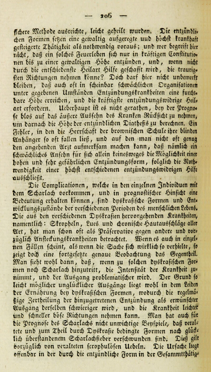 fiebere ?Ü?ctbobe ausreichte, leicht gereift würben. Die entjiinbli« eben gönnen fcfccn eine gcWaltig aufgeregte uub b'ocbft teanfbaft gcftcigcrtc Ibätigfcit ale notbwenbig t-orauS; unb wer begreift biet nicht, bag ein foIct>e^ gcucrlc6en fieb nur in kräftigen Sonftttutio. nen bie! ju einer gewaltigen £'obc entjünben, unb, wenn niebt burch bic cntfcbicbcnftc- £cilart Jpilfc gefebafft wirb, bic traurig, ften Stiftungen nehmen lönnc? Doch barf hier nicht unbemerfr bleiben, ia$ auch oft in febeinbar febweichlichen Organifationcn unter gegebenen Ümftnnbcn öntjünbungefranfbeiten eine furcfjt« fcarc £i>pe erreichen, unb bic fraftigftc entjünbungewibrige fyiU Art erfordern. Ucbcrbaupt ift c$ nicht geraden, bep ber $rognw fe hlo£ auf baJ äugere SluSfcbn bc$ ßranfen Stiicfficbt ju nehmen, um barnach bic Jp'6bc ber entjünblicben DiatbcfiS ju berechnen. Sin gehler, in ben bic Jpcrrfcbaft ber brownifchen (Schule ihre blinben Slnbängcr fo oft fallen lieg, unb auf ben man nicht oft genug fcen angebenben 9ir,U aufmerffam machen fann, bag nämlich ein fchrcädflicbcS Stnfchn für fich allein feincSwcgcS bie ?Otöglichfeit einer toben unb febr gefährlichen GntjünbungSform, folglich bic Sfiotb« wenbigfeit einer Jiöcbft entfehiebenen entjünbungemibrigen £ilfe «uefebtiegt. Die Complicationcn, welche in ben einzelnen Snbioibuen mit fcem Scharlach üorfommcn, unb in prognoftifeber J5inficbt eine Sgcbcutung erhalten lonncn, finb bpefrafifebe gönnen unb Gnt« wicflungf;uftänbe ber ccrfchiebencn 9>crioben bcS menfehlicben CcbcnJ. Die au$ ben ccrfchiebencn Dpsfraftcn beroorgebenben Mranfbeiten, namentlich: ©trophein, 2uc6 unb djronifcbc J&autauSfcbläge aller SIrt, hat man fdjon oft als 9>räfcrüatiDC gegen anbere unb oor» jügtich QfnftccfungSfranfbeitcn betrachtet. SBcnn cS auch in einjel« nen gälten feheint, als wenn bic «Sache fich wirf lieh fo ocrbielte, fo jcigt bo$ eine fortgcfcfctc genaue ^Beobachtung ba6 (Segentbeil. iO?an ficht wohl bann, bag, wenn ju folchen bpfSfrafifdjen gor» nun noch Scharlach binjutritt, bie 3ntcnfitcit ber ßranfbeit ju« nimmt, unb her Aufgang problematifchcr wirb. Der @runb fo leicht möglicher unglücklicher SluSgängc liegt wohl in bem üeiben ter Grnäbrung bep bpSfcafifcbcn gormen, woburch bie regclmä* fjige S^tbeilung ber hinzugetretenen Gntjünbung al$ erwünfebter ÜtuSgang bcrfelbcn febroieriger wirb, unb bie Äranfbeit leiebtet unb fcbncllcr bofe Sichtungen nehmen fann. Sftan hat auch für tic ^rognofe bcS Scharlach« nicht unwichtige 83epfpiele, bag mtah tetc unb jum Xbcil burch DpSfrafie bebingte gormen nach glM* lieh überftanbenem Scharlachfiebcr oerfchwunben finb. Dieg gilt fcor,ügticb oon ceraltctcn fcrophulöfen Ucheln. Die Urfacbe Itcflt effenbar in ber burch bic entjünblicbe gorm in ber (Sefammttbcitia*