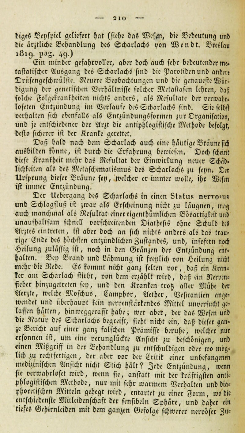 2 lO big«i S3cpfpicl geliefert Jat (fiebe ba$ IBcftrt, bie Srcbcutung unb tic äcjtlicbc Sgcbanblung fcc$ Scharlach^ ron Sßcnbt. 2?rcc-(au 1819. päg. 49) Sin minber gcfabroplfctr, aber boeb auch febr bebeutenber tut. taftatifeber Stiiegang bee Scharlach^ finb bie ^arotibenunb anbei« Drftfengcfcbanilftc. SJcucrc Beobachtungen unb bie genauefre 9Biir- bigung ber gcnctifcbcn <L;crbciltniffc foleber Siofaftafcn lehren, bajj folebe golgefranfbeiten nichts anbertf, aU Sicfultatc ber rcriral'.r« lofctcn (Sntjtinbung im 53crFaufe bc£ Scharlachs? finb. Sic felbfl ccrbaltcn fieb ebenfalls aU öntjünbungeformen jur Crganifation, unb je entfebiebener ber Strjt bie antiphlogiftifcbc SWctpobe befolgt, befto fitberer ift ber .firanfe gerettet. Cafj halb nacb bem Scharlach auch eine bautige braune ficj nuebilben renne, ift bureb bie Erfahrung beriefen. Docb feheint tiefe firanfbeit mehr ba$ 9icfultat ber Ginroirfung neuer Schcib« liebfeiten att bei Wctafcfcmati^muä bei Scharlachs ju fcpm Der Urfprung biefer JBräunc fep, 'solcher er immer trolle, ihr SSBcfcn tft immer Gntjünbung. Der Uebergang beä Scharlachs in einen Status nervoun unb Scblagfluf? ift jrcar ali Grfcbeinung niebt ju laugnen, mag aueb manchmal als iKcfultat einer eigentümlichen SoSartigfclt unb unaufbaltfam fcbncll eorfcbrcitcnbcn Diatbcfiel ohne Scbulb ki Strjtcf' eintreten, ift aber boch an fieb niebte anbcrS aU bai trau«: rige (Jnbc bc$ böcbftcn cntjünblicbcn3uftanbcei, unb, infofern noch Reifung jula'ffig ift, noch in ben ©ra'njcn ber gntumbung cnt= halten. 23co 33ranb unb Cäbmung ift frcnlicb ron Reifung nicht mehr btcjKcbe. Qi fommt nicht ganj feiten cor, bafj ein fiwn« fer am Scharlach ftirbt, ron bem crja'blt roirb, bafj ein Heroen» feber hinzugetreten fco, unb ben Äranfen trotj aller SKübe ber Sterjtc, reclcbc SOTofcbuS, (Jampbor, STcther, SScficanticn onge-- roenbet iinb überhaupt fein ncrrcnfta'rf'cnbcei Mittel unrcrfudjt gc* laffen hatten, binrccggcrafft habe; irer aber, ber bai Sfficfcn unb lu 3?atur bcS Scharlach* begreift, ficht nicht ein, bafj biefer gan-- •tc Bericht auf einer ganj falfchen 9)fa'miffc beruhe, (reicher nur erfonnen ift, um eine rcrungfütftc anficht ju befebonigen, unb einen füiifgriff in ber Sebanblung $u entfchulbigcn ober reo mb> lieh ju rechtfertigen, ber aber cor ber gritif einer unbefangene mcbijinifcfccn anficht nicht Stich hält? 3cbc öntjünbung, trenn fie rcrroabrlofct trirb, trenn fie, anffatt mit ber fräftigften anti* phlogiftifchcn «Wetbobc, nur mit febr trarmem «erhalten unb bia* phoretifchen SWitteln gehegt irirb, entartet ju einer gorm, iro bie cntfcbicbcnftc sWitlcibenfcbaft ber fenfibefn Sphäre, unb baber ein tiefet ©ebirnlctbcn mit bem ganjen ©cfolge febrcerer nereöfer 3*