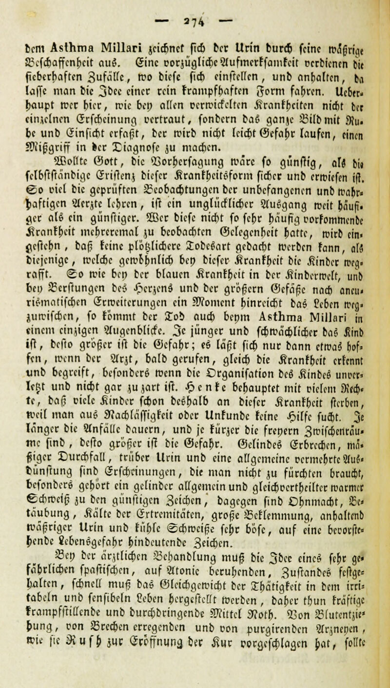 bcm Asthma Millari jcicfjnct ficb ber Urin bureb feine tt»^grt<ie Scfcbaffcnbcit aue\ 6inc DorjügticbcSfufmcrffamfcit ücrbtcnen bie fieberhaften 3ufätfc, rco biefc ficb einfallen, unb anhatten, ba taffe man bic 3bec einer rein frampfbaften Jorm fahren. Ucbfr« baupt wer bier, rcic bep alten ccrrcirfcltcn .Sranfpciten nicht brr einzelnen Grfcbcinung certraut, fonbern baß ganjc Sßilbmit 9Ju« be unb Öinfirht erfaßt, ber rcirb nicht leicht©efabr Taufen, einen JOiißgriff in ber Diagnofe ju macben. «ffiolltc ©ott, bic 93orbcrfagung rcärc fo günftt'g, alt bi» fclbftftänbigc Grriften.( biefer Äranfbciteform fieber unb erroiefen if?. @o riel bic geprüften JEcobacbtungcn ber unbefangenen unb Kalt» baftigen Mcrjte lehren, ift ein unglücklicher SluSgang rccit bäufi. gcr aU ein günftiger. Skr biefc niebt fo febr {läufig wfommcnbe .firanfbeit mebreremat ju beobachten ©clcgcnbcit hatte, rcirb ein. peftebn , baß leine plöftticbcrc lobcSart gebatbt »erben fann, aU biejenige, »clebe gcrcbbnlicb bep biefer itranfbeif bie ^inber rceg« rafft. <£o rcic bep ber blauen ÄronEbcit in ber .ßinbcrroclf, unb be» 23crftungcn beö JPtcrjcnd unb ber größern ©efäße nneb aneu« rtomatifeben Srrccitcrungcn ein SOTomcnt hinreicht baj feben twg« jutrifeben, fo fömmt ber £ob auch bepm Asthma Miliar! in einem einigen 2Jugcnblicfc. 3c jünger unb fcb»äcbiicbcr bat Jiinb ift, befto großer ift bie ©cfabr; eS läßt ficb nur bann ctroaä bof» fen, rcenn ber SIrjt, halb gerufen, gteieb bic ßranfbeit erfennt unb begreift, befonberä rcenn bic ©rganifation bcö Minbd unwfl Icljt unb niebt gar jujart ift. -frenfe behauptet mit oielem SK«b« te, baß eietc Äinbee febon beebatb an biefer Jcranfbcit fterben, »eil man au« 9?acb(äffigfcit ober Unfunbc feine JF>iffc fuäV. 3e länger bie Stnfällc bauern, unb je fürjer bie frepern Smifcbcnrnu. mc finb , befto größer ift bie ©cfabr. ©cfinbeS erbrechen, mÜ« ßiger Durchfall, trüber Urin unb eine allgemeine tjcrmcbrtc2fu«< bünffung finb<2cfd>rinungcn, bie man nicht ju fürchten braucht, befonbere gehört ein getinber allgemein unb glcicbccrtbciifcr rcarmet echrcefß ju ben günftigen 3ct*cn, bagegen finb Ohnmacht, 25c< täubung, Säfte ber Grtrcmitätcn, große Scffemmung, anfeaftenb »äßriger Urin unb fübfc £cbrcciße fepr böfc, auf eine bccoiftc» benbc Scbenägcfabr binbeutenbe Seichen. JBcp ber ärztlichen JBebanblung muß bic 3&cc eine« febr ge« fäbrlichcn fpaftifchen, auf Sltonic bcruljcnbcn, 3uftanbc$ fcltge« leiten, fchneir muß ba« ©leichgerciebt ber Ebätigifctt in beut irri* fabeln unb fcnftbcln 2cbtn bergeftettt »erben , baber tbun fräfttge frampfftillcnbc unb burchbringenbe mittel 9?otb. 53on SBfutentj«' bung, con Srcchen erregenben unb oon purgirenben Slrmepcn , wie |ie Siufb juc Sröffniinä ber Äur rorgefcblagcn bat, folttc