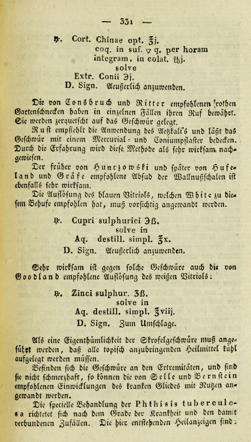 9-, Cort. Chinae opt. §j. coq. in suf. v q. per horain integram, in colat. tfej. solve Extr. Conii 3j. D. Sign. STeufcrlicb anjuroenben, £>ie con SonSbrud» unb «Kittet; empfo&lencn ^rotben ©actenfdmecfen feaben in einzelnen gaffen ibren fKuf betc%t. ©ie roeeben jerquetfdjt auf bai ©efdfwür gefegt. SRu ft empfiehlt bie «nroenbung be§ %t%Mi'$ unb täfjt baS (Sefdjroür mit einem 5OTercutiaf = unb Gomumpffaffcr bebeefen. Dutrcb bie gefaprung reieb biefe SKetJjobe aU fepc teieffam nacb* geiciefen. See feübet; con £une}omgfi unb fpätec con Jpufe« lanb unb Oca'fc empfohlene 51bfub bec 2Baffnuf?fdjaten ift ebenfalls febr teirffam. Sie Sfuffijfung bei blauen 53itrioftS, iceldjen Sßbitc ju bie» fem SBebufe empfobten jjat, mufj oorfiebtig angercanbt teerben. Er. Cupri sulphurici 3ß. solve in Aq. destill, siinpl. §x. D. Sign. 2feu|jcrftdb ansuteenben. @ebc teirffam ift gegen fofdje ©efc&roii« auefc bie con ©oobtanb empfohlene Sfuflofung bei roei(jen BitciolS: #•, Zinci 8ulphur. 3ß. solve in Aq. destill, simpl. §viij. D. Sign. 3uih Umfcblagc. STB eine gigentbümtiebfeit bec ©frofcfgefdjrcure mufji ange« füfrt werben, ba$ äffe topifcb anjubringenben Heilmittel füpt aufgelegt teerben muffen. ÜSefinben fieb bie ©efc&tcüre on ben Grtremifäten, unb finb fie nidjt fd)merjbaft, fo tonnen bie oon ©eile unb SBernftein empfoblenen Gintoicflungcn bei fransen Qjiiebei mit 2flu$en an- gcroanbt teerben. Die fpecieffe JBebanbfung ber Phthisis tuberculo- i a richtetet fid) nacb bem ©rabe ber ßranfbeit imo bcn bamit cerbunbenen 3u fallen. Die j>icc cntfte&enben Jpeilanjeigcn finb;