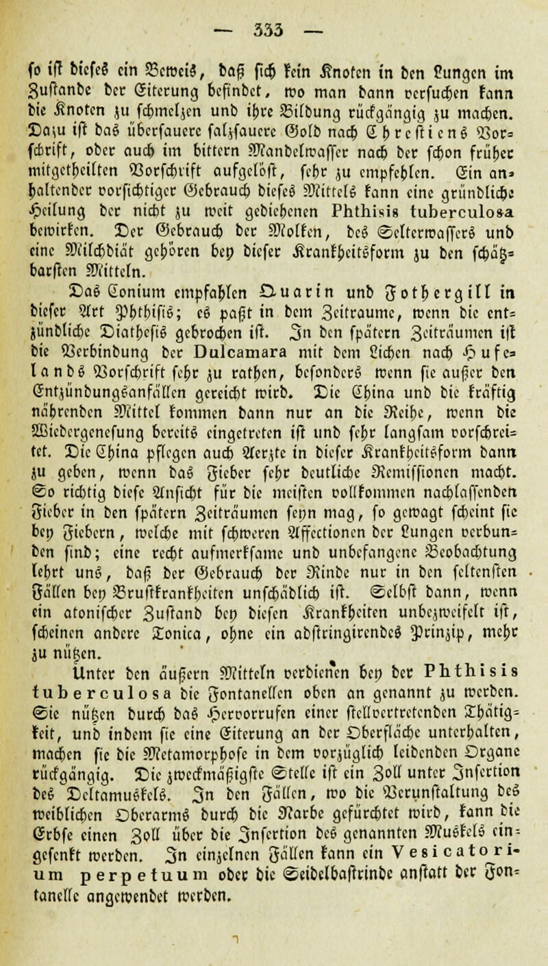 fo ift bicfeS ein SSetociS, baß ficö fein ßnofen in ben Cungcn im Suftanbe ber Sitcrung befinbet, roo man bann rerfueben fann bie knoten ju febmeljen unb ihre 23i(bung rücfga'ngig ju macben. Da\u ift ba§ überfaucre fal^faucrc @o(b naa) £(>rcfticng S3otS» febrift, ober auef» im bittern aftanbefrcaffer nacb ber febon früher mitgetpeiften 93orfc&rtfr aufgeioft, febr ju empfebten. Sin an» paltenber üorfiebtiger ©ebraueb bicfeS «Mittels fann eine grünblic&j Reifung ber niebt ju rocit gebiebenen Phthisis tuberculosa beroirfen. Der Ocbraucb ber .Wolfen, bc$ ©citcrroaffcrä unb eine SWilc&biäc geboren bep biefer Äranf&eitlform ju ben fc^a^= barffen SWitteln. Dae Honium empfohlen Duarin unb Sotpergill in biefer STrt 9)btbifi<5; c6 pafit in bem 3eitraume, roenn bie ent= jünbtiebe DiatbcfiS gebrochen iff. 3n ben fpatern ^titvaumm ift bie $3erbinbung ber Dulcamara mit bem Sieben nacb -^ufe= lanbS 93orfcbrift febr ju ratben, bcfonbcrS roenn fic aufjer ben GntjünbungSanfa'ffcn gereiefet rcirb. Die Sbina unb bie fraftig na'brcnbcn iKittel Fomincn bann nur an bie FKeibe, reenn bie Ößicbcrgencfung bereits eingetreten ift unb febr iangfam corfebreU tet. Die @bina pflegen aueb STer^tc in biefer .SranfbcitSform bann ju geben, roenn ba§ gieber febr beutlicbc Seemiffionen maebt. ©o riebtig biefe STnftc^t für bie meiften oottfommcn naebiaffenben Sieber in ben fpatern Seitra'umcn fepn mag, fo geroagt fcfceint fic bep Siebern, rociebe mit febroeren Slffccrioncn ber Cungcn aerbun* t(n finb; eine reetjt aufmcrFfamc unb unbefangene JScobacbtung lebrt unS, baf? ber (Sebraud) ber Siinbc nur in ben feftenffen Satten bep 33rujtfranfbeiten unfdbablicb ift. ©cfbft bann, roenn ein atonifdjer 3uftanb bep biefen ßranfbeiten unbcjroeifelt ift, febeinen anbere Konica, ojme ein abftringircnbcS S>rinjip, mebr ju nüljcn. Unter ben äufjern Mitteln perbienen bep ber Phthisis tuberculosa bie Sontancttcn oben an genannt ju roerben. @ic nüjjcn bureb baS £eruorrufen einer ffclloertretcnben SLbfltig= feit, unb inbem fie eine öircrung an ber Dbcrfia'cbe unterboten, machen fic bie SWeramorp&ofe in bem oorjügücb (eibenben Organe rücfga'ngig. Die jroccfma'fjigfte ©tettc ift ein 3ott unter Snfertton beS DcitamuSfelS. 3n ben Satten, roo bie ^crunftattung bcö »eiblicbcn DberarmS bureb bie 9?arbc gefürchtet wirb, fann bie GJrbfe einen Sott über bie 3nfertion beS genannten WluiUti cin-- gefenft roerben. 3 einzelnen gälfen fann ein V e 8 i c a t ojr i- um perpetuum ober bie (©eibefbaftrmbe anftott ber 5cn^ tanette angerotnbet roerben.