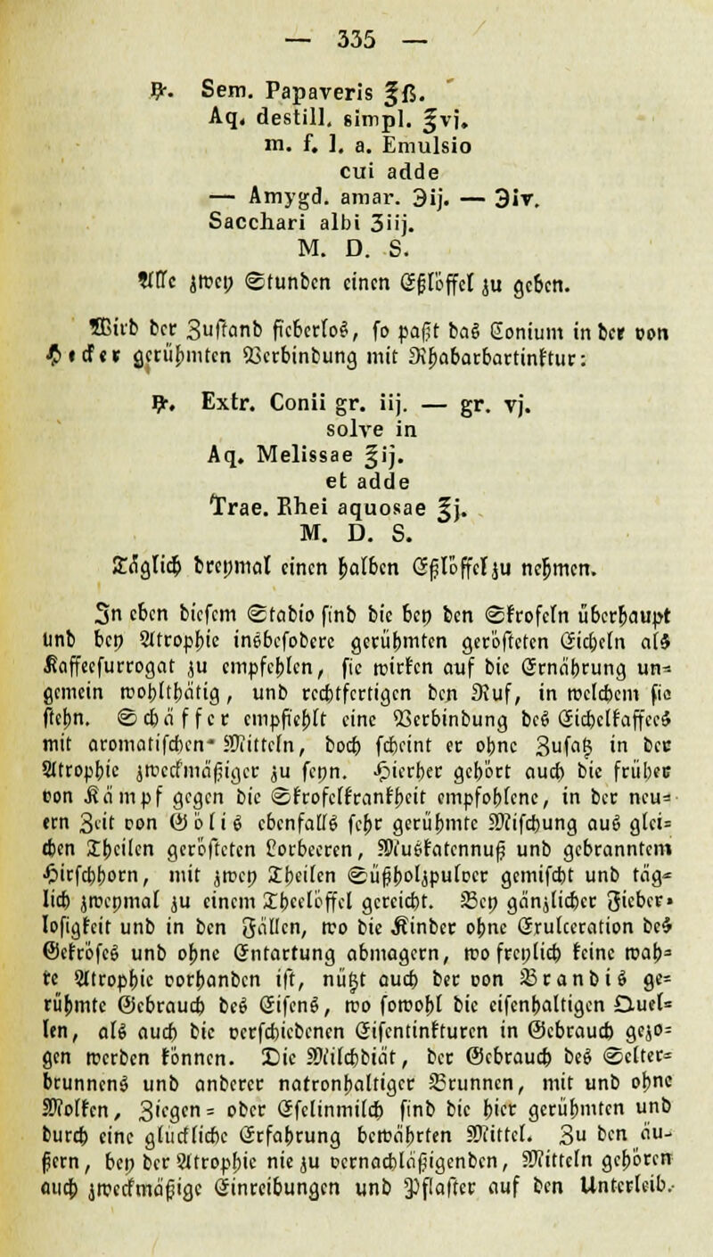 #. Sem. Papaveris §ß. Aq, destill, simpl. %v], m. f. ]. a. Emulsio cui adde — Amygd. amar. 3ij. — 3iv. Sacchari albi 3üj. M. D. S. OTc {tuet; ©tunben einen gfföffet ju geben. Sßirb ber Suffanb fiebertet, fo paßt bag Eonium in ber von £icfo gerühmten «öerbinbung mit Sipabarbartinftur: £. Extr. Conii gr. iij. — gr. tj. solye in Aq. Melissae §ij. et adde Trae. Ehei aquosae §}. M. D. S. Soglid) brepmal einen falben Sfloffclju nehmen. 3n eben biefem <2rabio finb bic bep ben ©frofcln überbauet linb bep Sttropbie inebefobere geahmten gerofteten ©cbetn a(S JJaffecfurrogat ju cmpfcblen, fie mirfen auf bic Srna'brung un= gemein trot>Iti)citig, unb rechtfertigen ben Stuf, in roclcbcm fia ftebn. @ cb ä f f c r cmpfieblt eine Xkrbinbung bc§ öicfeclfaffeeä mit aromatifeben* Mitteln, boeb fdjeint er obne Sufaij in bec Sttropbic jmccfnicijjigei: ju fcpn. Jpicrber gebort aud> bic frübec ton .Kampf gegen bic ©rrofcffrant'bcit empfoblcnc, in bec neu= «tn Seit con &bli$ ebenfalls fc^r gerühmte Hftifdjung au6 gtci= tbcn 3lt)cilcn gerofteten Lorbeeren, SNuSfatcnnuf unb gebranntem •frirfebborn, mit ^roep Sbeifen ©üßbo'jpufocr gemifebt unb tag* Iid) jrocpmal ju einem SEbeeloffcI gereicht. SBcp ganj(id)cr Qicber» Iofigfeit unb in ben öallcn, tvo bic Äinbcr obne GrruUcration be$ ©cfröfcS unb obne Entartung abmagern, tuo frcp(id) feine roab* re Sttroppic corbanben ift, nügt aueb ber con 33ranbU gc= rübmte ©ebraud) beS ßifensi, rco forcobl bic eifenbattigen 0ue(= len, aU aud) bic ocrfcbicbcncn (Jifcntinfturcn in (Sebraud) gcjo= gen merben tonnen. Sic fWücbbia't, ber (Sebraud) be$ Setter* btunncnS unb anbercr natronbaltigcr 23runncn, mit unb obne Wolfen, 3^ = ober öfcltnmi(d) finb bic bi« gerühmten unb bureb eine gtutflicbc Erfahrung bctt>a'brfen SKitteL 3 ben äu- ßern, bep ber Sltropbic nie ju ocrnacbläßigenbcn, SJiittcln geboren aud; jrcecfma'fjigc Einreibungen unb *Pflafter auf ben Unterleib.-