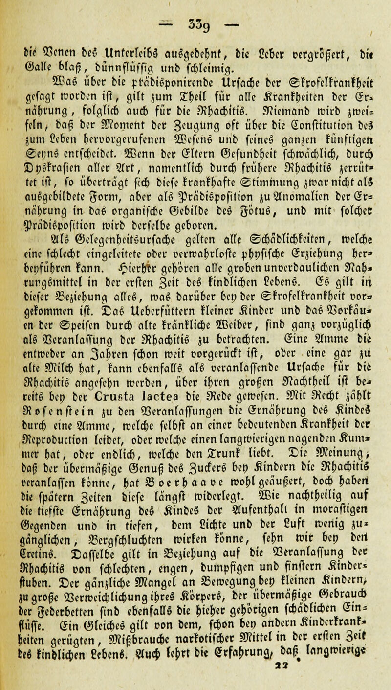 bic 93cnen be$ Untcrlcibä auggebc&nf, tic Ocbcr ocrgrofert, bit ©alte blafj, bünnflüfftg unb fcbleimig. 2Ba6 übet bic präbiSponircnbe Ücfad&e ber glrofcffranfbeit gefcigt rcorben iff, gilt jum £bcft für alle ßranJbeitcn bet Qu näbrung , fofglicb oueb für bic 9?bacbiti6. 9?iemanb rcirb jtuci= fein, baß ber Moment ber 3cugting oft über bie Sonftitution be* jum £eben berrorgerufenen SGcfcne unb fcincS ganjen fünfttgett SeunS cntfd)cibct. 2ßcnn ber (Sltcrn ©cfunbbeit fcbroäcblia), burefc Ep^fraficn aller 2frt, namentlid) bureb frühere 9?ba<titi$ jerrüf» tet ift, fo überträgt fieb biefe ivantyafu Stimmung jmarnicbf al$ auSgcbilbcte 3orm, aber aU $räbi6poftlion ju2lnomalien ber Sr= näfcrung in bai> organifebe ©cbilbe be§ 3otuS, unb mit fofcfjec 3)räbi6pofition rcirb bcrfelbe geboren. 2fB ©ctegcnbcitSurfacbe gelten alfe ©cbäbficbt'eifen, roetebe eine fcblccbt eingeleitete ober rerrcabrlofte pbpfifebe Srjiebung ber» bepfübren rann, JpierbTr geboren atfc groben unoerbautieben 91ab* rurgemittcl in ber erffen Seit beä finblicben üebenö. QZ gilt iii biefer 23ejicJ)ung alfe§, ttmS barüber bep ber ©r'rofctt'rant'beit cor» gefommen ift. ja6 Ucberfüttcrn Heiner hinter unb ba£ 53orlau» en ber ©peifen bureb alte Fränfticbe 2Beiber, finb ganj uorjüglicfc ctB 93eranlaffung ber 3?bacbiti<S ju betrachten. Sine STmme bie entweber an 3af>tren febon weit porgerücft ift, ober eine gar ju alte SKilcb bat, rann cbenfalfg aU üeranlaffcnbe Urfacbe für bie 9?f)acbitiS angefebn teerben, über ibvtn großen Sla<$t\)äl ift be* reit« bep ber Crufita lactea bie 9?ebe gemefen. SKit 9?cribt jä'bft Dtofenftein ju ben 53eranlaffungcn bie Grnä'brung bc$ finbeä bureb eine STmme, rcelebe fclbft an einer bebeutenben Mtantbdt bec Keprobuction leibet, ober tt>efcr)c einen langwierigen nagenben Äum* mer bat, ober enblicb, rcelebe ben £runf liebt. Sie «Meinung > baß ber übermäßige @enuß beS Sucfcrö bep ßinbern bic 9?bacbiti<5 rcrantaffen fonne, bat S3 oe rb aa »e roofjl geäußert, boeb babert bie fpätern Seiten biefe längft roiberlegt. 2ßie nadbtbcilig auf bie tiefftc Srnäljrung be§ ßinbeö ber STufentboIt in moraftigert (Segenben unb in tiefen, bem Siebte unb ber Cuft rceriig ju* gä'nglicben, »crgfcblucbten roirfen fonne, fefcn wir bep bert SrctinS. Daffetbe gilt in 23ejiebung auf bie «öeranlaffung bec StyacbitiS oon febfeebten, engen, bumpfigen unb ftnftcrn ßinber* fiuben. Der gänjlicbe fanget an 23eroegung bep «einen Jtinbcrn, ju große «Qerrocicblicbung ibre§ Körper«, ber übermäßige ©ebrau* ber geberbetten finb ebenfaflS bie bieder gehörigen febäbfieben Gin- fliiffe. ein Otcicfecö gilt oon bem, febon ben anbern ßinberfranf. beiten gerügten, «Wißbraucbc nartotifeber SWitrel in ber erften 3«if be« finblicben Ceben«. «uep Icbrt bie Gxfabrunz, bafi fangrciertg« 32