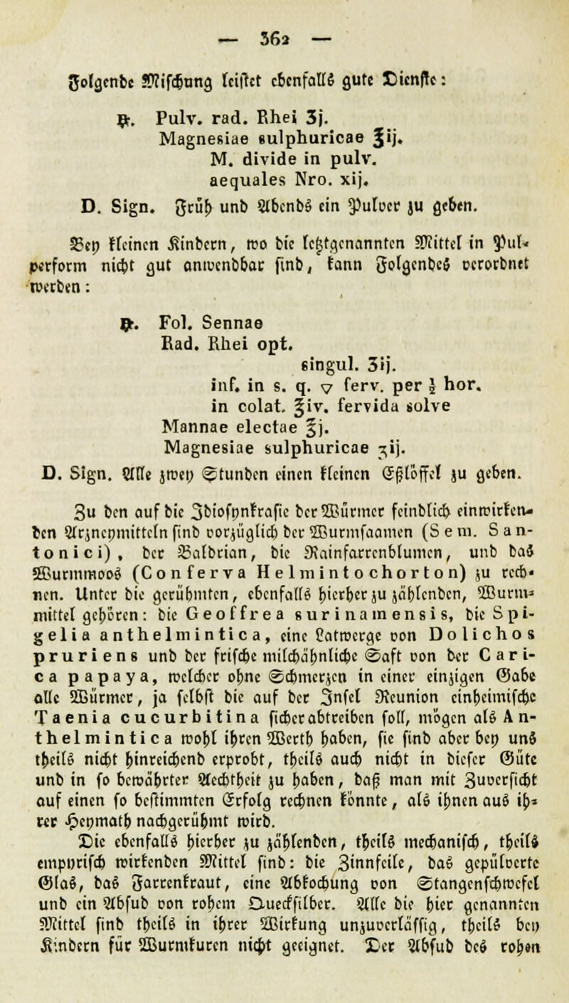 JJolgcnbe !Wifd)ung leifkt ebenfalls gute £ien|Te: flr. Pulv. rad. ßhei 3j. Magnesiae sulphuricae Jij. M. divide in pulv. aequales Nro. xij. D. Sign. grub unb Slbenbä ein 3)uloer ju gebtn. 2?ep Keinen ßinbern, reo bie lej5tg,enannfen Mittel in 3>ul« perform niebt gut anreenbbar finb, fann golgcnbcS oerorbntt werben: Jr. Fol. Sennae Bad. J'ihci opt. singul. 5ij. Inf. in s. q. v ferv. per J hör. in colat. §iv. fervida solve Mannae electae |j. Magnesiae sulphuricae jij. D. Sign. OTe jroey ^tunben einen Keinen gfßffe! ju geben. 3u ben auf bie 3biofpnfraftc ber5Bürmer feinblicb einreiben- ten Olrmepmitteln finb oorjüglicb ber ffiurmfaamen (S e m. S a n- tonici), ber 83albrian, bie 9\ainfarrcnblumcn, unb bai SBurmmooS (Conferva Helmintochorton) ju reeb« nen. Unter bie gecübmfen, ebenfalls bterber ju jdblenbcn, Söurm» mittel geboren : bicGeoffrea «ur i nainensis, bicSpi- gelia anthelmintica, eine Catrccrge oon D o 1 i c h o s p r u r i e n 8 unb ber frifebe mifc&abnlicbe @aft oon ber C a r i- ca papaya, rcclcber ebne ©djmcrjcn in einer einjigen ©abc olle 2Bürmer, ja felbft bie auf ber Snfel SJeunion cinbcimifc&c Taenia cueurbitina fieber abtreiben foll, mögen al§ A n- thelmintica mobt ibren 3Bertb baben, fic finb aber bep un§ tbettö nid)t binreiebenb erprobt, tBeilf aud) nid)t in biefer ©ütc unb in fo bcrea'brter Sfecbtbeit ju baben, bafj man mit 3ucrfidjt auf einen fo beftimmten Grrfolg reebnen tonnte, a(6 ibnen au§ ib^ ut Jpenmatb nacbgerübmt roirb. £>ie ebenfalls bterber ju ja'blenben, tbcifS meebanifd), t&eitt empprifcb roirfenben Wlitttl finb: bie 3innfcilc, ba§ gcpülocrtc @(a§, ba§ garcenfraut, eine 5Ibfod>ung oon ©tangenfcbrocfcl unb ein 2lbfub oon robem Duecffilbcr. Sttlc bie biet genannten SKittcl finb tf>cttö in tbrer 2ßirfung unjuoertaffig, tbcitö bei) Äinbcrn für ffiurmfuren niebt geeignet. £er 2lbfub beö rob»n