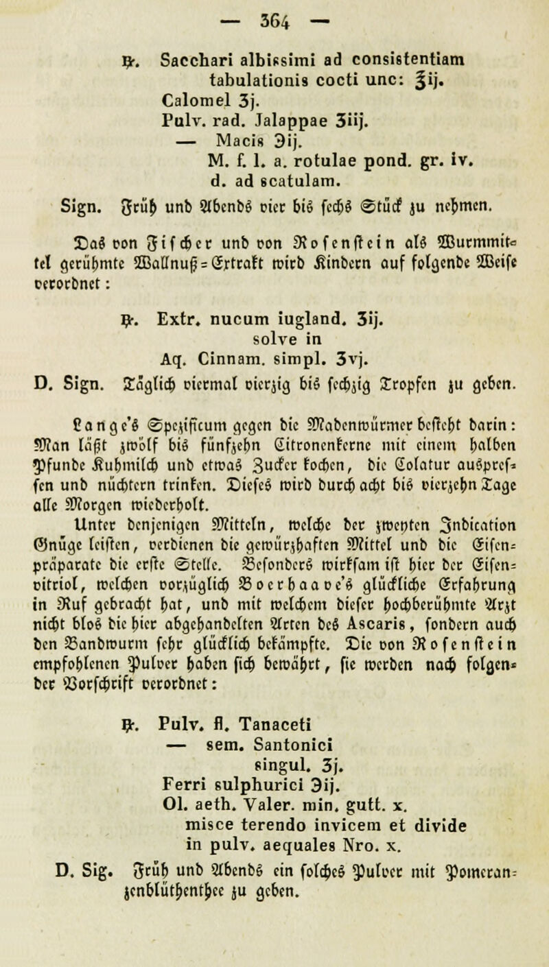 ty. Sacchari albissimi ad consistentiam tabulationis cocti unc: Jij. Calomel 3j. Pulv. rad. Jalappae 3üj. — Macis 3ij. M. f. 1. a. rotulae pond. gr. iv. d. ad scatulam. Sign, %tüb unb S(bcnb$ oicc bis fcdjS @tüd? ju nehmen. 3DaS pon 3if<&cr unb pon 3\pfcnf!cin al6 2Burmmit<= tcl gerühmte 3BaUnufj = 2xtraft rcitb ßinbeen auf folgenbe 2Beife perorbnet: #. Extr. nueum iugland. 3ij. solve in Aq. Cinnam. simpl. 3vj. D. Sign. ICägttdj picrmal picrjig biö fecbjig Iropfcn ju geben. Cangc'S ©pc.u'füum gegen bic SRabcnroürmcrbefielt barin: ?OTan läft jtoölf bis fünfjebn Sitronenfcrne mit einem halben 5)funbe ßubmiidj unb ctroaS 3^« fodjcn, bie Soiatur auöprcf* fen unb nüchtern trinken. DicfeS trieb burdb ad)t bis picrjebn läge olle SOTorgcn rcieberbott. Unter benjenigen fWittetn, roefdjc ber jtpeotcn 3b'c^tion ©nüge teiften, cerbienen bie gcrcürjbaflen SWittcI unb bic (5ifcn= praparatc bic erffe Steife. ScfonbcrS roirffam ift bicr ber Siferw pitriol, rcefeben porjüglidj Soerbaapc'S glticfficbe Srfabrung in JKuf gebradjt bat, unb mit roefebem biefer b^^übmte iÄr$t niebt bloS bie biet abgebanbetten Sfcten bc$ Ascaris, fonbern audj ben 23anbrourm febr glücfiicb bekämpfte. Die pon 9?ofenf!ein empfobtenen 3)ufpe<: baben fidj beroaj>rt, fic toerben nacb folgen« ber 53orfcbcift petorbnet: &. Pulv. fl. Tanaceti — sem. Santonici singul. 3j. Ferri sulphurici 3ij. Ol. aeth. Valer. min. gutt. x. misce terendo invicem et divide in pulv. aequales Nro. x. D. Sig. ßeüb unb 5Ibcnb§ ein folc&eS 5}ulpct: mit 9)omcran= jcnblütbentbee ju geben.