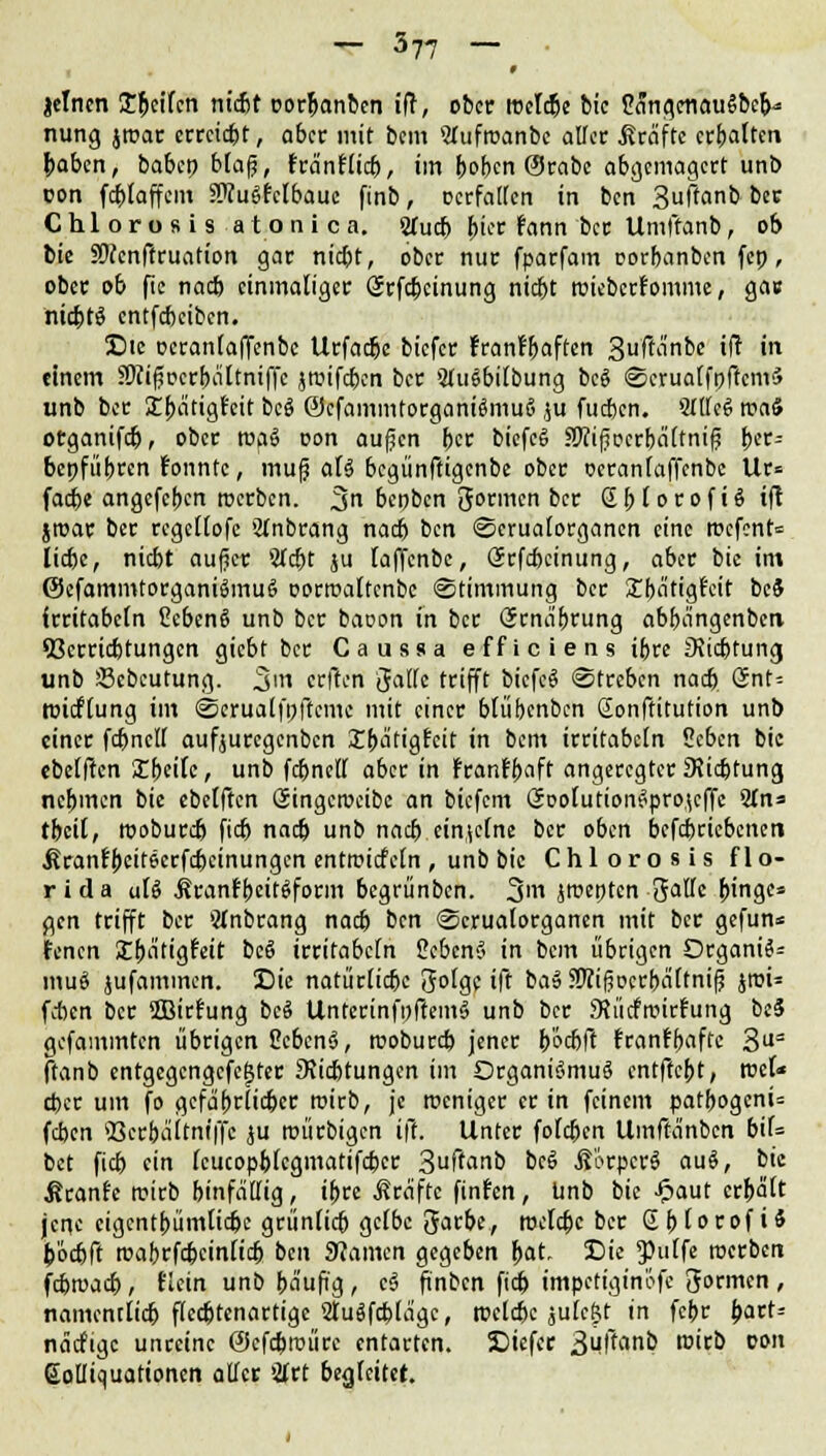 jclncn Seifen ntebr oor&anben iff, ober reelle bic 2angcnau$bek= nung jroar erreicht, aber mit bem STufroanbe aller .firäfte erhalten paben, baben blaß, fra'nflicb, im (»oben ©rabc abgemagert unb con fcblaffem OTuSfclbaue ftnb, Dcrfallcn in ben 3ftanb ber Chlorosis atonica. STucb p'fee rann ber Umftanb, ob bic SWenffruafion gar niebt, ober nur fparfam oorbanben fep, ober ob ftc nacb einmaliger Srfcbcinung niebt roiebcrfomme, ga» nicbtS entfebeiben. !Die Dcranlaffenbc Urfacbe biefer franf&aften 3ftanbe ift in einem SRif^crfwttniffc jmifeben ber SluSbilbung beS <8crualfpffcm<> unb ber Ubätigfeit bc§ ©cfammtorganiSmuS r;u fueben. StlleS maS organifefj, ober toa§ oon auf?cn ber biefcS HKifocrbältniß &er= bepfübren fonntc, mufj aU begünftigenbe ober ocranlaffcnbc Ur= facbe angefeben werben. %n benben Sonnen ber GbtorofiSift jroar ber regcllofe 'tfnbrang nacb ben ©crualorganen eine rt-efent= liebe, niebt aufict: 5fcbt ju laffenbe, (Srfdjcinung, aber bic int @cfammtorgani$mu£> oorroaltcnbc Stimmung ber £bätigfcit be$ irritabcln CebenS unb ber baoon in ber (Srna'drung abba'ngenbeti 93crricbtungcn giebt ber Caussa efficiens ibre 3\icbtung unb üßebeutung. 3t erften 'jallc trifft bicfcS Streben nacb Snt= roieflung im (Scrualfpftcmc mit einer blübenben ßonftitution unb einer fcbncll aufjuregenben £bcitigfcit in bem irritabcln lltbm bic ebelften XbeiU, unb fcbncll aber in franf&aft angeregter 9?icbtung nebmen bic ebelften Singcrocibe an biefem öoolutionSprojcffc Wn* tbeit, tuobureb fieb nneb unb nacb einzelne ber oben betriebenen ßranfbcitecrfcbeinungcn entroiefetn , unb bic Chlorosis f 1 o- r i d a aU ÄranfbeitSform begrünben. 31« iroepten 3allc (ringe» gen trifft ber Wnbrang nacb ben Scrualorganen mit ber gefun* Jenen Sbatigfcit be§ irritabcln S?cben§ in bem übrigen Organa mu8 jufammen. Sic natürlicbc Jolgc ift ba» SWi(?ocrbä(tni(j jroU feben ber 5Birfung bcS UnterinfoftemS unb ber Sliicfrcirt'ung beS gefaminten übrigen 2cben§, rcobureb jener b'ocbft frant~l)affc 3U= ftanb entgegengefegter 9?icbtungcn im Organismus entftept, mU cfccr um fo gcfäprlic&cr roirb, je roeniger er in feinem patbogenü feben ßerbeiitniffe ju roürbigen ift. Unter foleben Umfta'nben bif= bet fieb ein (cucopblegmatifcbcr 3uffanb bcS .ßc>rpcrS auS, bic ßranfe roirb binfälfig, ihn Äraftc finfen, unb bic £aut erhält jene cigcntbümlic&c grünlicb gelbe 3arbe, roclcbc ber Sfjlorof i* b'ocbft rcaferfcbeinlicb btn Stamm gegeben pac, Die 3)ulfe roerben febraaeb, Hein unb bäufi'g, cS ftnbcn ftcb impetiginöfe formen, namcntlidj ftcdjtenartige StuSfcblägc, roclcbc julc&t in febr part= näcftgc unreine ÖJcfcbroürc entarten. SDiefcr 3uffan& ro't& vm Golliquationen aller 'itrt 6e<jfeitet.