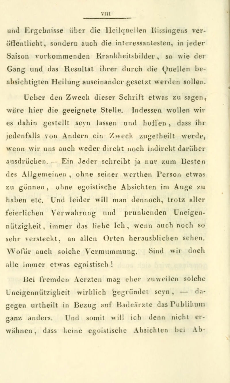 und Ergebnisse über die Heilquellen Kissingens ver- öffentlicht, sundern auch die interessantesten, in jeder Saison vorkommenden Krankheitsbilder, so wie der Gang und das Resultat ihrer durch die Quellen be- absichtigten Heilung auseinander gesetzt werden sollen. Ueber den Zweck dieser Schrift etwas zu sagen, wäre hier die geeignete Stelle. Indessen wollen wir es dahin gestellt seyn lassen und hoffen , dass ihr jedenfalls von Andern ein Zweck zugetheilt werde, wenn wir uns auch weder direkt noch indirekt darüber ausdrücken. — Ein Jeder schreibt ja nur zum Besten des Allgemeinen , ohne seiner werthen Person etwas zu gönnen , ohne egoistische Absichten im Auge zu haben etc. Und leider will man dennoch, trotz aller feierlichen Verwahrung und prunkenden Uneigen- nützigueit. immer das liebe Ich, wenn auch nocli so sehr versteckt, an allen Orten herausblicken sehen. Wofür auch solche Yermummung. Sind wir doch alle immer etwas egoistisch ! Uei fremden Aerzten mag eher zuweilen solche Uneigennützigkeit wirklich gegründet seyn , — da- gegen urtheilt in Bezug auf Badeärzte das Publikum ganz anders. Und somit will ich denn nicht ei- wähnen, dass keine egoistische Absichten bei Ab-