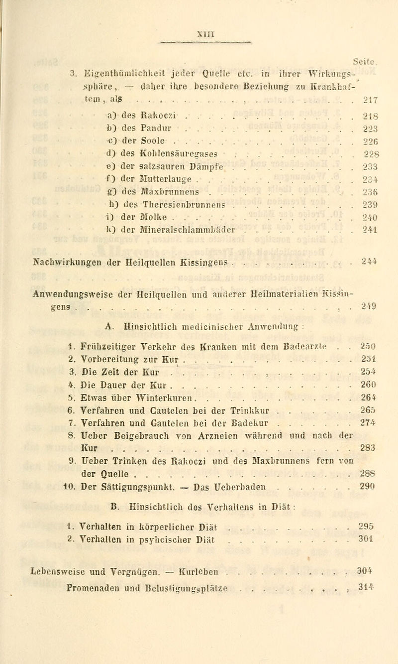 ■ 3. Eigentümlichkeit jeder Quelle etc. in ihrer Wirkungs- sphäre, — daher ihre besujidero Beziehung zu Krankhaf- tem , als 217 a) des Rakoczi 218 b) des Pandur 223 c) der Soole 226 d) des Kohlensäuregases 228 e) der salzsauren Dämpfe 233 f) der Mutterlauge 234 g} des Maxbrunnens 238 h) des Theresienbrunnens 239 i) der Molke 240 k) der Mineralschlammbäder 241 Nachwirkungen der Heilquellen Kissingens 244 Anwendungsweise der Heilquellen und anderer Heilmaterialien Kissin- gens , . 2 49 A. Hinsichtlich medicinischer Anwendung : 1. Frühzeitiger Verkehr des Kranken mit dem Badearzte . 250 2. Vorbereitung zur Kur 251 3. Die Zeit der Kur . ' , 254 4. Die Dauer der Kur 260 5. Etwas über Winterkuren 264 6. Verfahren und Cautelen bei der Trinkkur 265 7. Verfahren und Cautelen bei der Badekur ....... 274 8. lieber Beigebrauch von Arzneien während und nach der Kur 283 9. Ueber Trinken des Rakoczi und des Maxbrunnens fern von der Quelle 288 10. Der Sättigungspunkt. — Das Ueberbaden ....... 290 B. Hinsichtlich des Verhaltens in Diät : 1. Verhalten in körperlicher Diät 295 2. Verhalten in psyhcischer Diät 301 Lebensweise und Vergnügen. — Kurleben . 304 Promenaden und Belustigungsplätze 314