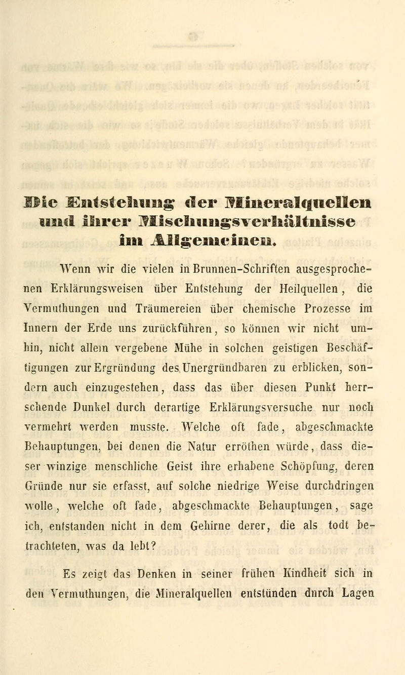 SMc l^sttStellung der Mineralquellen und ifirei* Mischungsverhältnisse litt Allgemeinen, Wenn wir die vielen in Brunnen-Schriften ausgesproche- nen Erklärungsweisen über Entstehung der Heilquellen, die Vermuthungen und Träumereien über chemische Prozesse im Innern der Erde uns zurückführen, so können wir nicht um- hin, nicht allein vergebene Mühe in solchen geistigen Beschäf- tigungen zurErgründimg des Unergründbaren zu erblicken, son- dern auch einzugestehen, dass das über diesen Punkt herr- schende Dunkel durch derartige Erklärungsversuche nur noch vermehrt werden musste. Welche oft fade, abgeschmackte Behauptungen, bei denen die Natur erröthen würde, dass die- ser winzige menschliche Geist ihre erhabene Schöpfung, deren Gründe nur sie erfasst, auf solche niedrige Weise durchdringen wolle, welche oft fade, abgeschmackte Behauptungen, sage ich, entstanden nicht in dem Gehirne derer, die als todt be- trachteten, was da lebt? Es zeigt das Denken in seiner frühen Kindheit sich in den Vermuthungen, die Mineralquellen entstünden durch Lagen