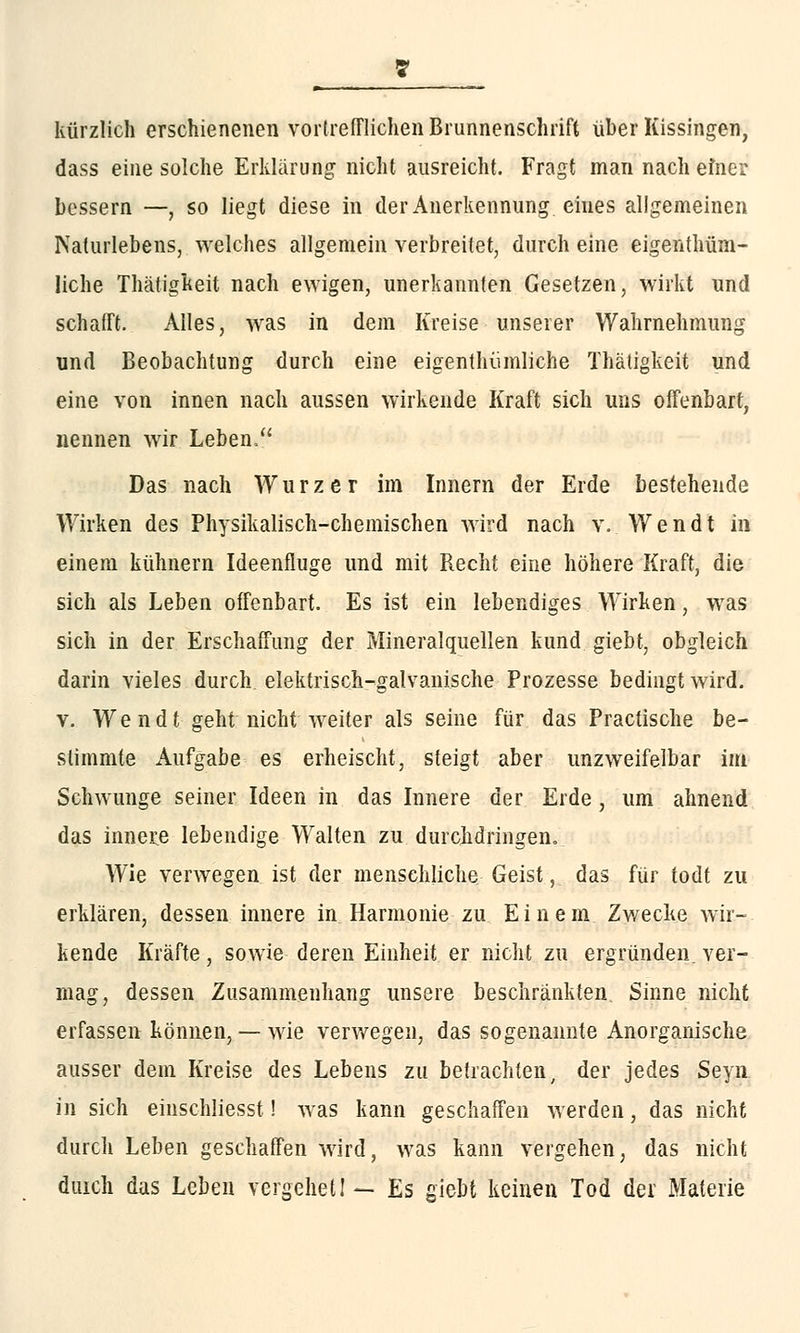 kürzlich erschienenen vortrefflichen Brunnenschrift über Kissingen, dass eine solche Erklärung nicht ausreicht. Fragt man nach einer bessern —, so liegt diese in der Anerkennung eines allgemeinen Naturlebens, welches allgemein verbreitet, durch eine eigentüm- liche Thätigkeit nach ewigen, unerkannten Gesetzen, wirkt und schafft. Alles, was in dem Kreise unserer Wahrnehmung und Beobachtung durch eine eigentümliche Thätigkeit und eine von innen nach aussen wirkende Kraft sich uns offenbart, nennen wir Leben/' Das nach Würz er im Innern der Erde bestehende Wirken des Physikalisch-chemischen wird nach v. Wendt in einem kühnern Ideenfluge und mit Recht eine höhere Kraft, die sich als Leben offenbart. Es ist ein lebendiges Wirken, was sich in der Erschaffung der Mineralquellen kund giebt, obgleich darin vieles durch elektrisch-galvanische Prozesse bedingt wird. v. Wendt geht nicht weiter als seine für das Practische be- stimmte Aufgabe es erheischt, steigt aber unzweifelbar im Schwünge seiner Ideen in das Innere der Erde, um ahnend das innere lebendige Walten zu durchdringen. Wie verwegen ist der menschliche Geist, das für todt zu erklären, dessen innere in Harmonie zu Einem Zwecke wir- kende Kräfte, sowie deren Einheit er nicht zu ergründen, ver- mag, dessen Zusammenhang unsere beschränkten, Sinne nicht erfassen können,— wie verwegen, das sogenannte Anorganische ausser dem Kreise des Lebens zu betrachten, der jedes Seyn. in sich eiuschliesst! was kann geschaffen werden, das nicht durch Leben geschaffen wird, was kann vergehen, das nicht duich das Leben vergehetI — Es giebt keinen Tod der Materie