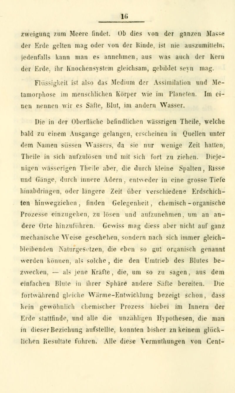 Ig zweigung zum Meere findet. Ob dies von der ganzen Masse der Erde gelten mag oder von der Kinde, ist nie auszumitleln, jedenfalls kann man es annehmen, aus was auch der Kern der Erde, ihr Knochensystem gleichsam, gebildet seyn mag. Flüssigkeil ist also das Medium der Assimilation und Me- tamorphose im menschlichen Körper wie im Planeten. Im ei- nen nennen wir es Safte, Blut, im andern Wasser. Die in der Oberfläche befindlichen vrässrigen Theile, welche bald zu einem Ausgange gelangen, erscheinen in Quellen unter dem Namen süssen Wassers, da sie nur wenige Zeit hatten, Theile in sich aufzulösen und mit sich fort zu ziehen. Dieje- nigen wässerigen Theile abT die durch kleine Spalten, Risse und Gänge, durch innere Adern, entweder in eine grosse Tiefe hinabdringen, oder längere Zeit über verschiedene Erdschich- ten hinwegziehen, finden Gelegenheit , chemisch-organische Prozesse einzugehen, zu lösen und aufzunehmen, um an an- dere Orte hinzuführen. Gewiss mag diess aber nicht auf ganz mechanische Weise geschehen, sondern nach sich immer gleich- bleibenden Naturgesetzen, die eben so gut organisch genannt werden können, als solche, die den Unitrieb des Blutes be- zwecken. — als jene Kräfte, die, um so zu sagen, aus dem einfachen Blute in ihrer Sphäre andere Safte bereiten. Die fortwährend gleiche Wanne-Entwicklung bezeigt schon, dass hein gewöhnlich chemischer Prozcss liiebei im Innern der Erde stattfinde, und alle die unzähligen Hypothesen, die man in dieser Beziehung aufstellte, konnten bisher zu keinem glück- lichen Resultate fuhren. Alle diese Vermuthungen von Cent-