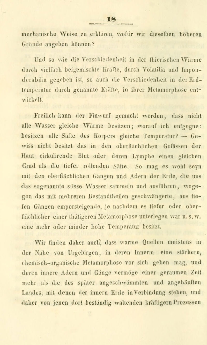 mechanische Weise zu erklären, wofür wir dieselben höheren Gründe angeben können? Und so wie die Verschiedenheit in der thierischen Wärme durch vielfach beigemischte Kräfte, durch Volatilia und Impon- derabilia gegeben ist, so auch die Verschiedenheit in der Erd- temperatur durch genannte Kräfte, in ihrer Metamorphose ent- wickelt. Freilich kann der Finwurf gemacht werden, dass nicht alle Wasser gleiche Wurme besitzen; worauf ich entgegne: besitzen alle Safte des Körpers gleiche Temperatur? — Ge- wiss nicht besitzt das in den oberflächlichen Gelassen der Haut cirkulirende Blut oder deren Lymphe einen gleichen Grad als die tiefer rollenden Säfte. So mag es wohl seyn mit den oberflächlichen Gängen und Adern der Erde, die uns das sogenannte süsse W7asser sammeln und ausführen, woge- gen das mit mehreren Bestandteilen geschwängerte, aus tie- fen Gängen emporsteigende, je nachdem es tiefer oder ober- flächlicher einer thätigeren Metamorphose unterlegen war u. s.w. eine mehr oder minder hohe Temperatur besitzt. Wir finden daher auch', dass warme Quellen meistens in der Nähe von Urgebirgen, in deren Innerm eine stärkere, chemisch-organische Metamorphose vor sich gehen mag, und deren innere Adern und Gänge vermöge einer geraumen Zeit mehr als die des später angeschlämmten und angehäuften Landes, mit denen der Innern Erde in Verbindung stehen, und daher von jenen dort beständig waltenden kräftigem Prozessen