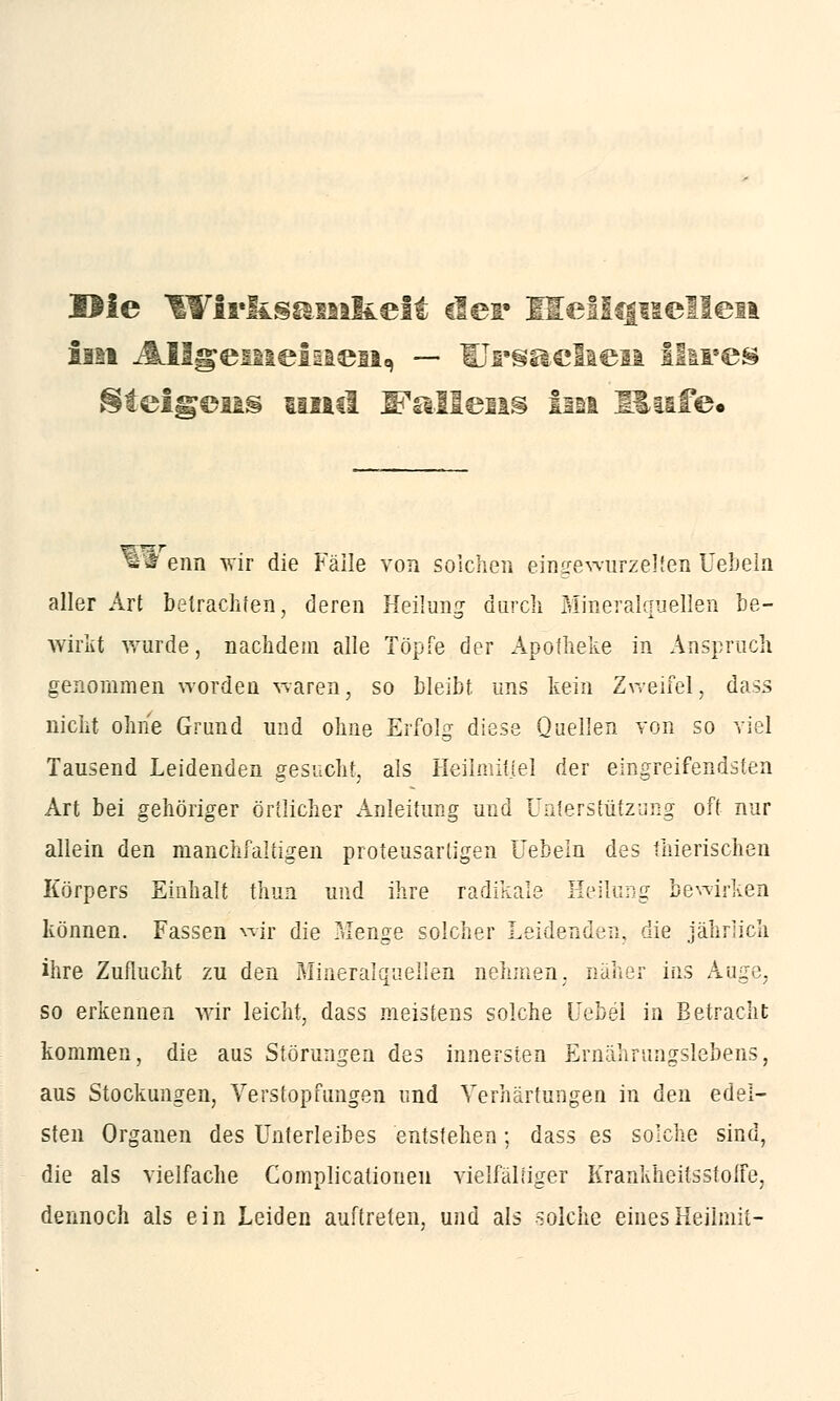 Hie lYIr&samkeit der Heilquellen im Allgemeinen, — Ursaciaen ihres ^teigens und Italiens iin Rufe« «tl enn wir die Fälle von solchen eingewurzelten Uebeln aller Art betrachten, deren Heilung durch Mineralquellen be- wirkt wurde, nachdem alle Töpfe der Apotheke in Ansprach genommen worden waren, so bleibt, uns kein Zweifel, dass nicht ohne Grund und ohne Erfolg diese Quellen von so viel Tausend Leidenden gesucht, als Heilmittel der eingreifendsten Art bei gehöriger örtlicher Anleitung und Unterstützung oft nur allein den manchfaltigen proteusarligen Uebeln des thierischen Körpers Einhalt thun und ihre radikale Heilung bewirken können. Fassen wir die Menge solcher Leidenden, die jährlich ihre Zuflucht zu den Mineralquellen nehmen, näher ins Auge, so erkennen wir leicht, dass meistens solche Uebel in Betracht kommen, die aus Störungen des innersten Ernährungslebens, aus Stockungen, Verstopfungen und Verhärtungen in den edel- sten Organen des Unterleibes entstehen; dass es solche sind, die als vielfache Complicationen vielfältiger Krankheitsstoffe, dennoch als ein Leiden auftreten, und als solche einesHeilmit-