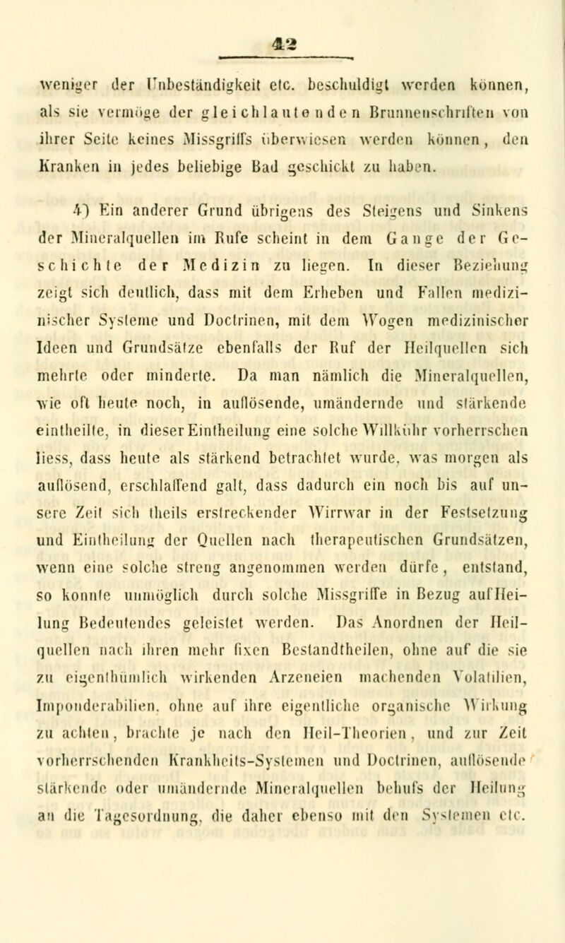 weniger der Unbeständigkeit elc. beschuldigt werden können, als sie vermöge der gleichlautenden Brunnenschriften von ihrer Seile keines Missgriffs überwiesen werden können, den Kranken in jedes beliebige Bad geschickt zu haben. •'0 Ein anderer Grund übrigens des Steigens und Sinkens der Mineralquellen im Rufe scheint in dem Gange der Ge- schichte der Medizin zu liegen. In dieser Beziehung zeigt sich deutlich, dass mit dem Erheben und Füllen medizi- nischer Sysleme und Doctrinen, mit dem Wogen medizinischer Ideen und Grundsätze ebenfalls der Ruf der Heilquellen sich mehrle oder minderte. Da man nämlich die Mineralquellen, wie oft heute noch, in auflösende, umändernde und stärkende eintheilte, in dieser Eintheilung eine solche Willkühr vorherrschen Iiess, dass heute als stärkend betrachtet wurde, was morgen als auflösend, erschlaffend galt, dass dadurch ein noch bis auf un- sere Zeit sich theils erstreckender Wirrwar in der Festsetzung und Eintheilung der Quellen nach therapeutischen Grundsätzen, wenn eine solche streng angenommen werden dürfe, entstand, so konnte unmöglich durch solche Missgriffe in Bezug auf Hei- lung Bedeutendes geleistet werden. Das Anordnen der Heil- quellen nach ihren mehr fixen Bestandteilen, ohne auf die sie zu eigentümlich wirkenden Arzeneien machenden Volatilien, Imponderabilien, ohne auf ihre eigentliche organische Wirkung zu achten, brachte je nach den Heil-Theorien, und zur Zeil vorherrschenden Krankheits-Systemen und Doctrinen, aullösende stärkende oder umändernde Mineralquellen behufs der Heilung an die Tagesordnung, die daher ebenso mit den Systemen etc.