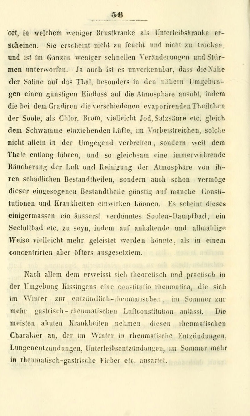 5<; ort, in welchem weniger Brustkranke als Unterleibskranke er- scheinen. Sie erscheint nicht zu feucht und nicht zu trocken. und ist im Ganzen weniger schnellen Veränderungen und Stür- men unterworfen. Ja auch ist es unverkennbar, tlass die Nahe der Saline auf das Thal, besonders in den nahem Umgehun- gen einen günstigen Einfluss auf die Atmosphäre ausübt, indem die bei dem Gradiren die verschiedenen evaporirendenlheilchcn der Soole, als Chlor, Brom; vielleicht Jod, Salzsäure etc. gleich dem Schwämme einziehenden Lüfte, im Vorbeistreichen, solche nicht allein in der Umgegend verbreiten, sondern weit dem Thale entlang führen, und so gleichsam eine immerwährende Räucherung der Luft und Reinigung der Atmosphäre von ih- ren schädlichen Bestandteilen, sondern auch schon vermöge dieser eingesogenen Bestandteile günstig auf manche Consti- tutionen und Krankheiten einwirken können. Es scheint dieses einigermassen ein äusserst verdünntes Soolen-Dampfbad, ein Seeluftbad etc. zu seyn, indem auf anhaltende und allmälilige Weise vielleicht mehr geleistet werden könnte, als in einem concentrirten aber öfters ausgesetztem. Nach allem dem erweisst sich theoretisch und practisoh in der Umgebung Kissingens eine constitutio rheumaüca, die sich im Winter zur entzündlich-rheumatisphen, iJ!l Sommer zur mehr gastrisch-rheumatischen Luftconstitulion anlässf. Die meisten akuten Krankheiten nehmen diesen rheumatischen Charakter an, der im Winter m rheumatische Entzündungen, Lungenentzündungen, Unterleibsentzündungen, im Sommer mehr in rheumatisch-gastrische Fieber elc. ausartet.