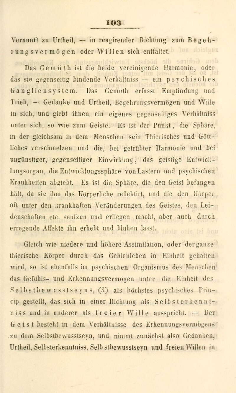 Vernunft zu Urtheil. — in reagirender Richtung zum Begeh- run g s vermögen oder Willen sich entfaltet. Das Gemüt h ist die beide vereinigende Harmonie, oder das sie gegenseitig bindende Verliältniss — ein psychisches Gangliensystem. Das Gemüth erfasst Empfindung und Trieb, ~ Gedanke und Urlheil, Begehrmigsvermögen und Wille in sich, und giebt ihnen ein eigenes gegenseitiges Verliältniss unter sich, so wie zum Geiste. Es ist der Punkt, die Sphäre, in der gleichsam in dem Menschen sein Thierisches und Gött- liches verschmelzen und die, bei getrübter Harmonie und bei ungünstiger, gegenseitiger Einwirkung, das geistige Entwick- lungsorgan, die Entwicklungssphäre von Lastern und psychischen Kraukheiien abgiebt. Es ist die Sphäre, die den Geist befangen hält, da sie ihm das Körperliche reflektirt, und die den Körper oft unter den krankhaften Veränderungen des Geistes, d:n Lei- denschaften etc. seufzen und erliegen macht, aber auch durch erregende Affekte ihn erhebt und blühen lässt. Gleich wie niedere und höhere Assimilation, oder der ganze tiiierische Körper durch das Gehirnleben in Einheit gehalten wird, so ist ebenfalls im psychischen Organismus des Menschen das Gefühls- und Erkennungsvermögen unter die Einheit des Selbstbe wusstseyn s, (3} als höchstes psychisches Frin- cip gestellt, das sich in einer Richtung als Selbs t erkenn i- niss und in anderer als freier Wille ausspricht. — Der Geist besteht in dem Verhältnisse des Erkennungsvermögens .zu dem Selbstbewusstseyn, und nimmt zunächst also Gedanken, Urtheil, Selbsterkenutniss, Selb stbe-wusstseyn und freien Willen in