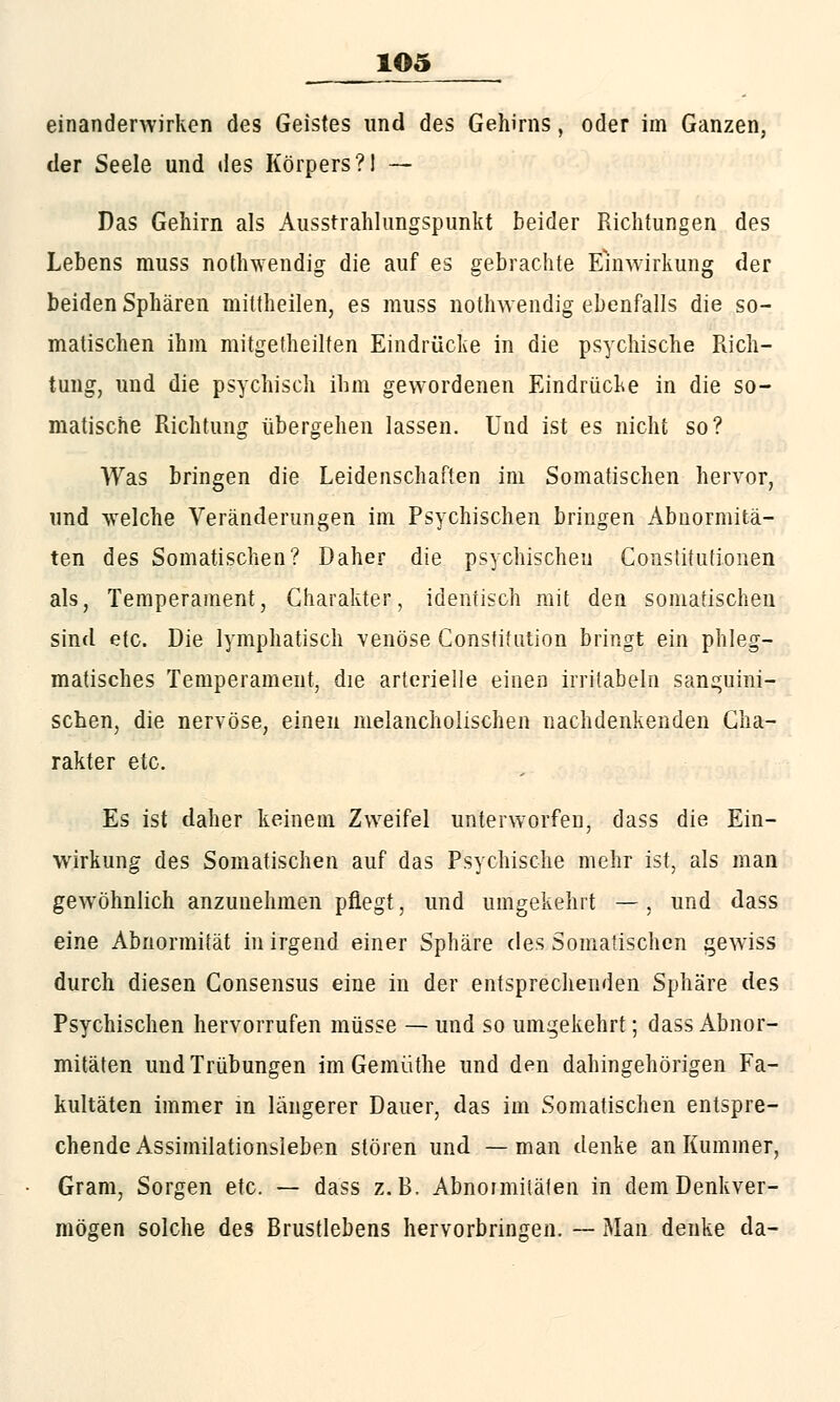 1Q5 einandenvirken des Geistes und des Gehirns, oder im Ganzen, der Seele und des Körpers?! — Das Gehirn als Ausstrahlungspunkt beider Richtungen des Lebens rauss nothwendig die auf es gebrachte Einwirkung der beiden Sphären mittheilen, es muss nothwendig ebenfalls die so- matischen ihm mitgeteilten Eindrücke in die psychische Rich- tung, und die psychisch ihm gewordenen Eindrücke in die so- matische Richtung übergehen lassen. Und ist es nicht so? Was bringen die Leidenschaften im Somatischen hervor, und welche Veränderungen im Psychischen bringen Abnormitä- ten des Somatischen? Daher die psychischen Constitutionen als, Temperament, Charakter, identisch mit den somatischen sind etc. Die lymphatisch venöse Constitution bringt ein phleg- matisches Temperament, die arterielle einen irritabeln sanguini- schen, die nervöse, einen melancholischen nachdenkenden Cha- rakter etc. Es ist daher keinem Zweifel unterworfen, dass die Ein- wirkung des Somatischen auf das Psychische mehr ist, als man gewöhnlich anzunehmen pflegt, und umgekehrt —, und dass eine Abnormität in irgend einer Sphäre des Somatischen gewiss durch diesen Consensus eine in der entsprechenden Sphäre des Psychischen hervorrufen müsse — und so umgekehrt; dass Abnor- mitäten und Trübungen im Gemüthe und den dahingehörigen Fa- kultäten immer m längerer Dauer, das im Somatischen entspre- chende Assimilationsleben stören und — man denke an Kummer, Gram, Sorgen etc. — dass z.B. Abnormitäten in dem Denkver- mögen solche des Brustlebens hervorbringen. — Man denke da-