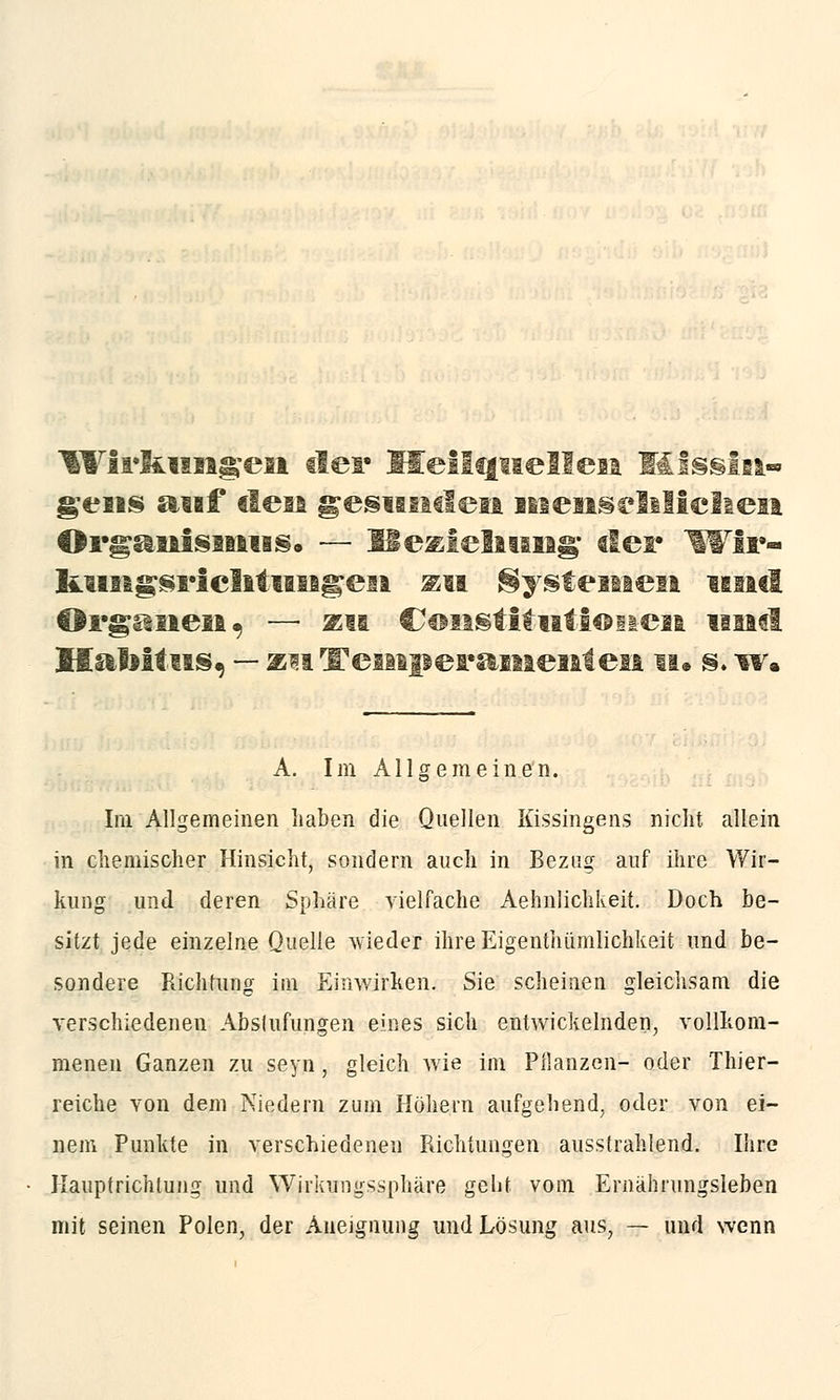 Wirkungen tief Heilquellen Missin-» gens auf den gesuiatleit menschlichen Organismus. — Heziehung; der Wiir- l&imgsrichtungeii au Systemen und Organen. — zu Constitutionen im«l Hahitus, — mTemperamenten n. m w. A. Im Allgemeinen. Im Allgemeinen haben die Quellen Kissingens nicht allein in chemischer Hinsicht, sondern auch in Bezug auf ihre Wir- kung und deren Sphäre vielfache Aehnlichkeit. Doch be- sitzt jede einzelne Quelle wieder ihre Eigenthümlichkeit und be- sondere Richtung im Einwirken. Sie scheinen gleichsam die verschiedenen Abstufungen eines sich entwickelnden, vollkom- menen Ganzen zu seyn, gleich wie im Pflanzen- oder Thier- reiche von dem Miedern zum Höhern aufgehend, oder von ei- nem Punkte in verschiedenen Richtungen ausstrahlend. Ihre Haupfrichtung und Wirkungssphäre geht vom Ernährungsleben mit seinen Polen, der Aneignung und Lösung aus, — und wenn