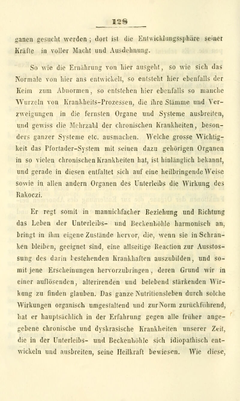 ganen gesucht werden ; dort ist die Enlwicklungssphare seiner Kräfte in voller Macht und Ausdehnung. So wie die Ernährung von hier ausgeht, so wie sich das Normale von hier ans entwickelt, so entsteht hier ebenfalls der Keim zum Abnormen, so entstehen liier ebenfalls so manche Wurzeln von Krankheits-Prozessen, die ihre Stämme und Ver- zweigungen in die fernsten Organe und Systeme ausbreiten, und gewiss die Mehrzahl der chronischen Krankheiten, beson- ders ganzer Systeme etc. ausmachen. Welche grosse Wichtig- keit das Pfortader-System mit seinen dazu gehörigen Organen in so vielen chronischen Krankheiten hat, ist hinlänglich bekannt, und gerade in diesen entfaltet sich auf eine heilbringende Weise so\vie in allen andern Organen des Unterleibs die Wirkung des Rakoczi. Er regt somit in mannichfacher Beziehung und Richtung das Leben der Unterleibs- und Beckenhöhle harmonisch an, bringt in ihm eigene Zustände hervor, die, wenn sie in Schran- ken bleiben, geeignet sind, eine allseitige Reaction zur Ausstos- sung des darin bestehenden Krankhaften auszubilden, und so- mit jene Erscheinungen hervorzubringen , deren Grund wir in einer auflösenden, alterirenden und belebend stärkenden Wir- kung zu finden glauben. Das ganze Nutritionsleben durch solche Wirkungen organisch umgestaltend und zur Norm zurückführend, hat er hauptsächlich in der Erfahrung gegen alle früher ange- gebene chronische und dyskrasische Krankheiten unserer Zeit, die in der Unterleibs- und BeckenhöhIc sich idiopathisch ent- wickeln und ausbreiten, seine Heilkraft bewiesen. Wie diese,