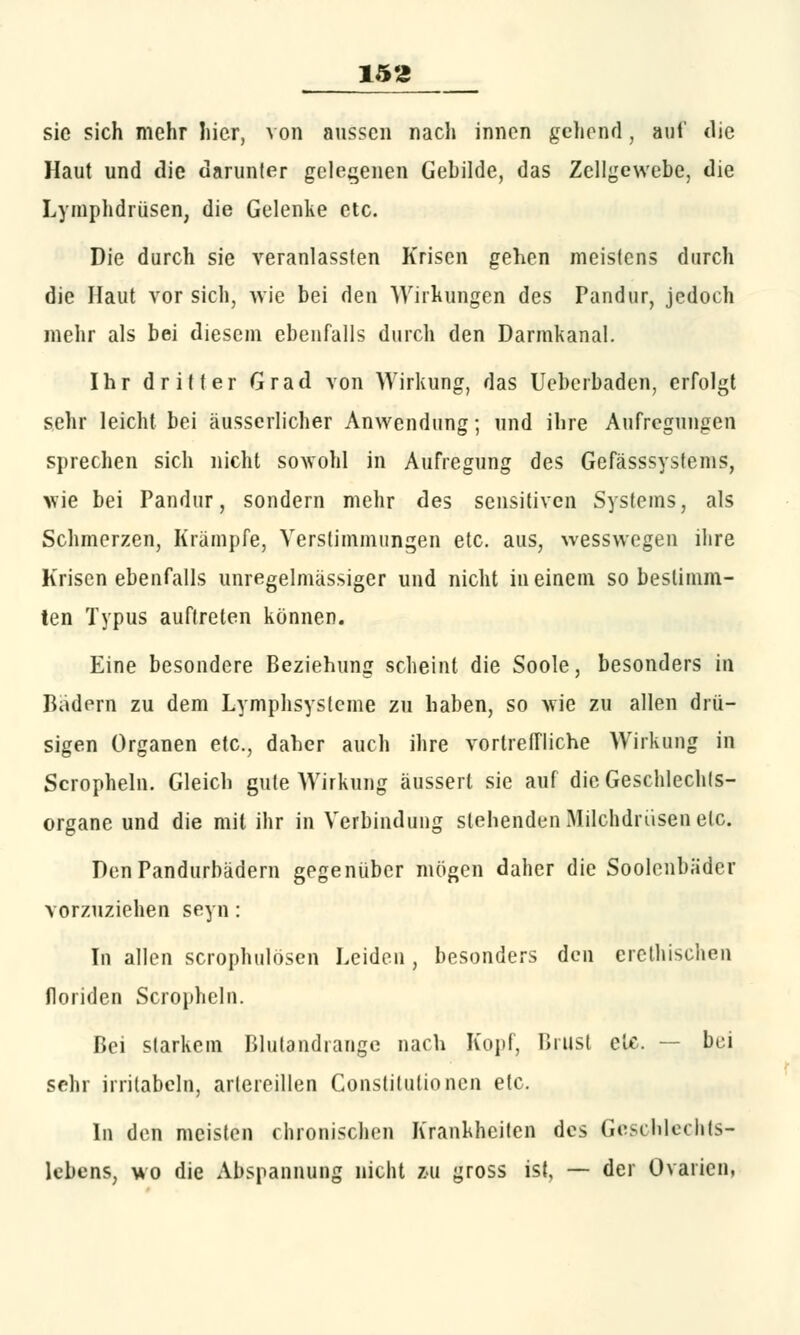 sie sich mehr hier, von aussen nach innen gehend, auf die Haut und die darunter gelegenen Gebilde, das Zellgewebe, die Lymphdrüsen, die Gelenke etc. Die durch sie veranlassten Krisen gehen meistens durch die Haut vor sich, wie bei den Wirkungen des Pandur, jedoch mehr als bei diesem ebenfalls durch den Darmkanal. Ihr dritter Grad von Wirkung, das Uebcrbaden, erfolgt sehr leicht bei äusserlicher Anwendung; und ihre Aufregungen sprechen sich nicht sowohl in Aufregung des Gefässsysfems, wie bei Pandur, sondern mehr des sensitiven Systems, als Schmerzen, Krämpfe, Verstimmungen etc. aus, wesswegen ihre Krisenebenfalls unregelmässiger und nicht in einem so bestimm- ten Typus auftreten können. Eine besondere Beziehung scheint die Soole, besonders in Badern zu dem Lymphsysteme zu haben, so wie zu allen drü- sigen Organen etc., daher auch ihre vortretriiehe Wirkung in Scropheln. Gleich gute Wirkung äussert sie auf die Geschlechts- organe und die mit ihr in Verbindung stehenden Milchdrüsen etc. DenPandurbädern gegenüber mögen daher die Soolenbäder vorzuziehen seyn: In allen scrophulösen Leiden , besonders den erethischen floriden Scropheln. Bei starkem Blutandrange nach Kopf, Brust etc. — bei sehr irritabeln, arlereillen Constitutionen etc. In den meisten chronischen Krankheiten des Geschlechts- lebens, wo die Abspannung nicht zu gross ist, — der Ovarien,