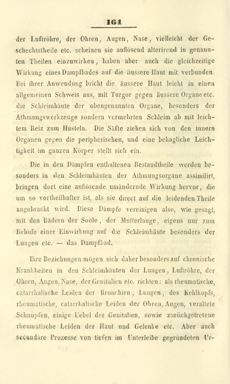 der Luftröhre, der Ohren, Augen, Nase, vielleicht der Ge- schechtstheile etc. scheinen sie auflösend alterirend in genann- ten Theilen einzuwirken, haben aber auch die gleichzeitige Wirkung eines Dampfbades auf die äussere Haut mit verbunden. Bei ihrer Anwendung bricht die äussere Haut leicht in einen allgemeinen Schweis aus, mit Turgor gegen äussere Organe etc. die Schleimhäute der obengenannten Organe, besonders der Athmungswerkzeuge sondern vermehrten Schleim ab mit leich- tem Reiz zum Hüsteln. Die Säfte ziehen sich von den Innern Organen gegen die peripherischen, und eine behagliche Leich- tigkeit im ganzen Körper stellt sich ein. Die in den Dämpfen enthaltenen Bestandteile werden be- sonders in den Schleimhäuten der Athmungsorgane assimilirt, bringen dort eine auflösende umändernde Wirkung hervor, die um so vorteilhafter ist, als sie direct auf die leidenden Theile angebracht wird. Diese Dämpfe vereinigen also, wie gesagt, mit den Bädern der Soole, der Mutterlauge, eigens nur zum Behufe einer Einwirkung auf die Schleimhäute besonders der Lungen etc. — das Dampfbad. Ihre Beziehungen mögen sich daher besonders auf chronische Krankheiten in den Schleimhäuten der Lungen, Luftröhre, der Ohren, Augen, Nase, der Genitalien e(c. richten: als rheumatische, cafanhalische Leiden der Bronchien, Lungen, des Kehlkopfs, rheumatische, catanhalische Leiden der Ohren, Augen, veraltete Schnupfen, einige Uebel der Genitalien, soAvie zurückgetretene rheumatische Leiden der Haut und Gelenke etc. Aber auch seeundäre Prozesse von tiefen im Unterleibe gegründeten Ur-