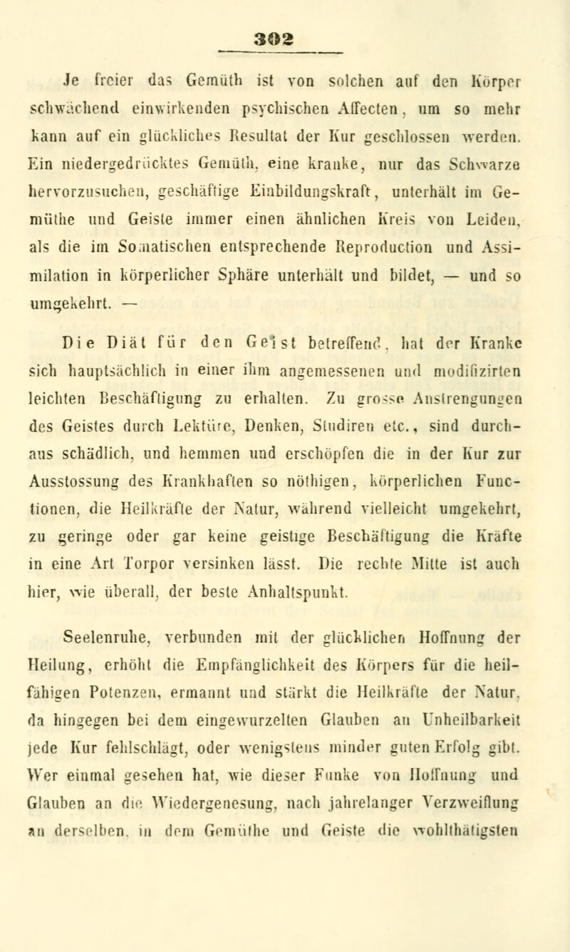 Je freier das Gemüth ist von solchen auf den Körper schwächend einwirkenden psychischen Affecten, um so mehr kann auf ein glückliches Resultat der Kur geschlossen werden. Ein niedergedrücktes Gemüth. eine kranke, nur das Schwarze hervorzuziehen, geschäftige Einbildungskraft, unterhält im Ge- müllie und Geiste immer einen ähnlichen Kreis von Leiden, als die im Somatischen entsprechende Reproduction und Assi- milation in körperlicher Sphäre unterhält und bildet, — und so umgekehrt. — Die Diät für den Geist betreffend. hat der Kranke sich hauptsächlich in einer ihm angemessenen und modifizirten leichten Beschäftigung zu erhalten. Zu gro^e Anstrengungen des Geistes durch Lektüre, Denken, Sludiren etc., sind durch- aus schädlich, und hemmen und erschöpfen die in der Kur zur Ausstossung des Krankhaften so nöthigen, körperlichen Func- tionen, die Heilkräfte der Natur, während vielleicht umgekehrt, zu geringe oder gar keine geistige Beschäftigung die Kräfte in eine Art Torpor versinken lässt. Die rechte Mitte ist auch hier, wie überall, der beste Anhaltspunkt. Seelenruhe, verbunden mit der glücklichen Hoffnung der Heilung, erhöht die Empfänglichkeit des Körpers für die heil- fähigen Potenzen, ermannt und stärkt die Heilkräfte der Natur, da hingegen bei dem eingewurzelten Glauben an Unheilbarkeit jede Kur fehlschlägt, oder wenigstens minder guten Erfolg gibt. Wer einmal gesehen hat, wie dieser Funke von Hoffnung und Glauben an die Wiedergenesung, nach jahrelanger Verzweiflung au derselben, in dein Gemüt he und Geiste die wohltätigsten