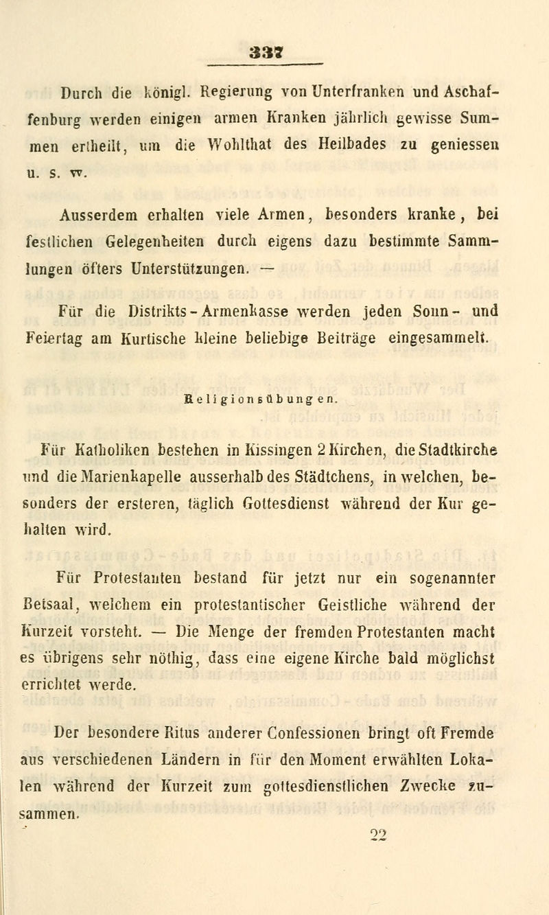 jjgjg Durch die König). Regierung von Unterfranken und Aschaf- fenburg werden einigen armen Kranken jährlich gewisse Sum- men erlheilt, um die Wohlthat des Heilbades zu geniessen u. s. w. Ausserdem erhalten viele Armen, besonders kranke, bei festlichen Gelegenheiten durch eigens dazu bestimmte Samm- lungen öfters Untersttitzungen. — Für die Distrikts-Armenkasse werden jeden Sonn- und Feiertag am Kurtische kleine beliebige Beiträge eingesammelt. ReligionBübungen. Für Katholiken bestehen in Kissingen 2 Kirchen, die Stadtkirche und die Marienkapelle ausserhalb des Städtchens, in welchen, be- sonders der ersteren, täglich Gottesdienst während der Kur ge- halten wird. Für Protestanten bestand für jetzt nur ein sogenannter Beisaal, welchem ein protestantischer Geistliche während der Kurzeit vorsteht. — Die Menge der fremden Protestanten macht es übrigens sehr nöthig, dass eine eigene Kirche bald möglichst errichtet werde. Der besondere Ritus anderer Confessionen bringt oft Fremde aus verschiedenen Ländern in für den Moment erwählten Loka- len während der Kurzeit zum gottesdienstlichen Zwecke zu- sammen.