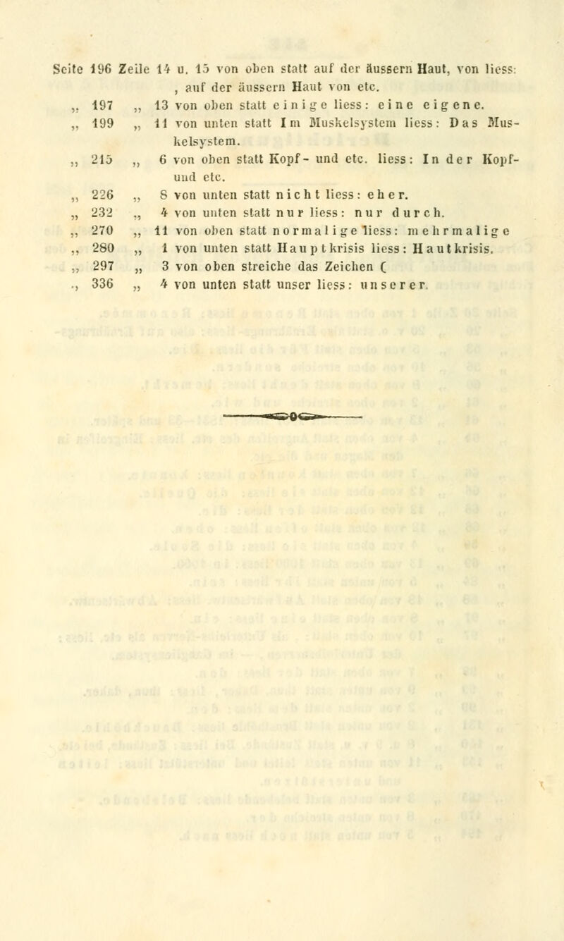 Seite 196 Zeile 14 u. 15 von oben statt auf der äussern Haut, von lies?: , auf der äussern Haut von etc. ,. 197 „ 13 von oben statt e i n i ge Hess: eine eigene. „ 199 „ 11 von unten statt Im Muskelsystem Hess: Das Mus- kelsystem. ,, 215 „ 6 von oben statt Kopf- und etc. liess: In der Kopf- und etc. „ 226 „ S von unten statt nicht liess: eher. „ 232 ., h von unten statt nur liess: nur durch. „ 270 „ 11 von oben statt normal i ge liess: mehrmalige ,, 280 „ 1 von unten statt Hauptkrisis liess: Hautkrisis. „ 297 „ 3 von oben streiche das Zeichen ( ., 336 „ 4 von unten statt unser liess: unserer.