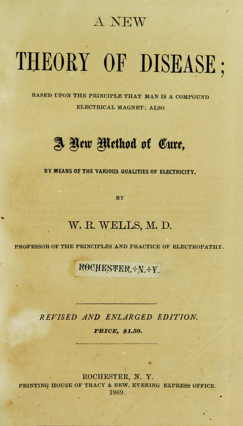 ANEW THEORY OF DISEASE; BASED UPON THE PRINCIPLE THAT MAN IS A COMPOUND ELECTRICAL MAGNET; ALSO BY MEANS OF THE VARIOUS QUALITIES OF ELECTRICITY. BY W. R WELLS, M. D. PROFESSOR OF THE PRINCIPLES AND PRACTICE OF ELECTROPATHY. 1 R0CHEJSIFER,+JV.+Y. REVISED AND ENLARGED EDITION. PKICM, $1.50. ROCHESTER, N. Y. PRINTING HOUSE OF TRACY & REW, EVENING EXPRESS OFFICE. 1869.