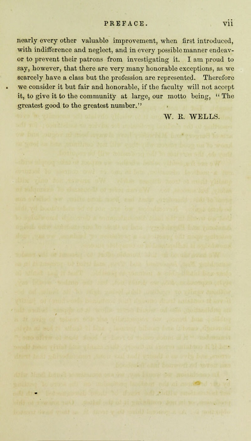 noarly every other valuable improvement, when first introduced, with indifference and neglect, and in every possible manner endeav- or to prevent their patrons from investigating it. I am proud to say, however, that there are very many honorable exceptions, as we scarcely have a class but the profession are represented. Therefore we consider it but fair and honorable, if the faculty will not accept it, to give it to the community at large, our motto being,  The greatest good to the greatest number.'' W. R. WELLS.