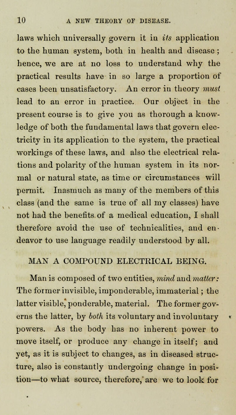 laws which universally govern it in its application to the human system, both in health aud disease ; hence, we are at no loss to understand why the practical results have in so large a proportion of cases been unsatisfactory. An error in theory must lead to an error in practice. Our object in the present course is to give you as thorough a know- ledge of both the fundamental laws that govern elec- tricity in its application to the system, the practical workings of these laws, and also the electrical rela- tions and polarity of the human system in its nor- mal or natural state, as time or circumstances will permit. Inasmuch as many of the members of this class (and the same is true of all my classes) have not had the benefits, of a medical education, I shall therefore avoid the use of technicalities, aud en- deavor to use language readily understood by all. MAN A COMPOUND ELECTRICAL BEING. Man is composed of two entities, mind and matter: The former invisible, imponderable, immaterial; the latter visible, ponderable, material. The former gov- erns the latter, by both its voluntary and involuntary powers. As the body has no inherent power to move itself, or produce any change in itself; and yet, as it is subject to changes, as in diseased struc- ture, also is constantly undergoing change in posi- tion—to what source, therefore,'are we to look for