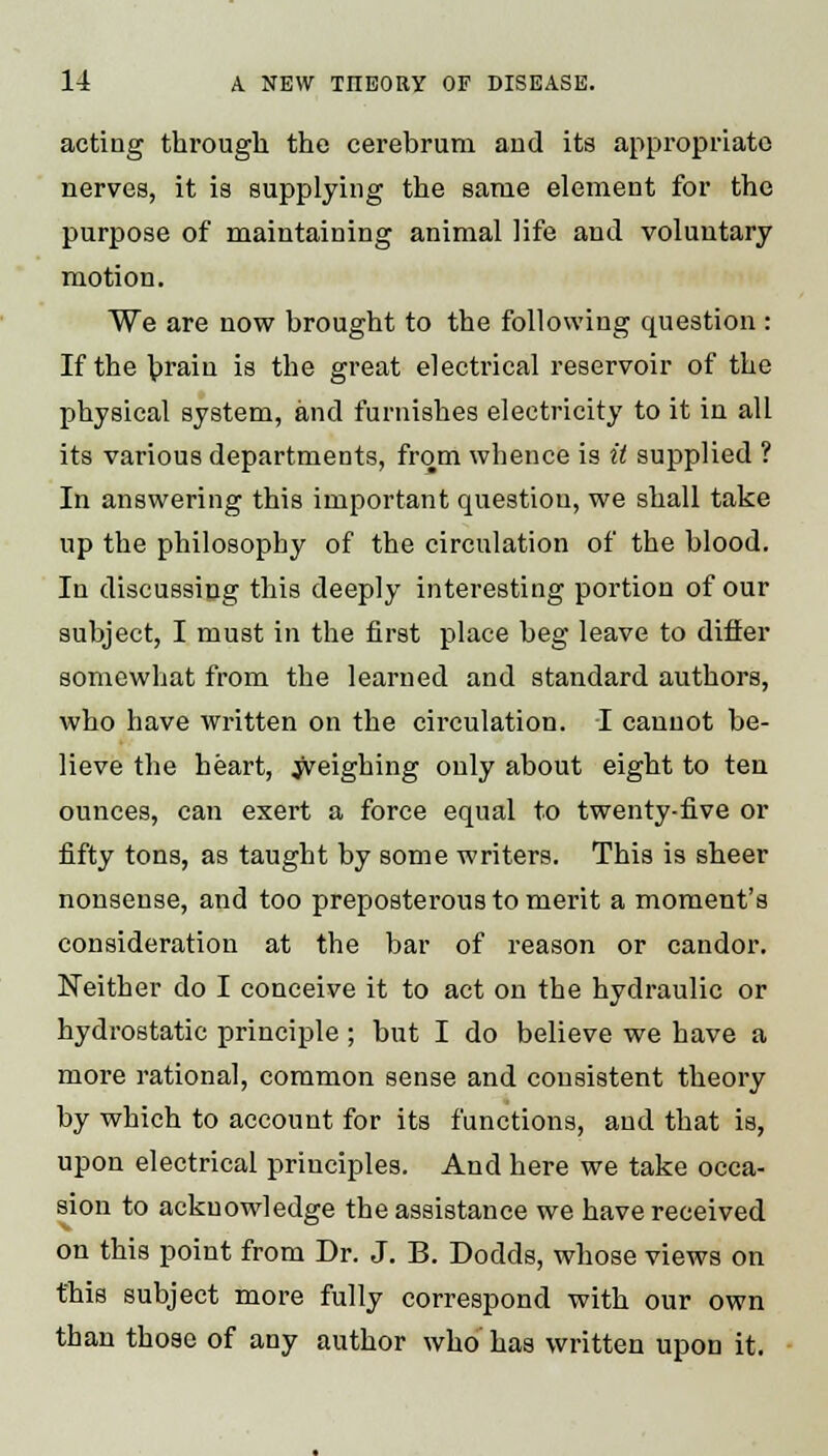 acting through the cerebrum and its appropriate nerves, it is supplying the same element for the purpose of maintaining animal life and voluntary motion. We are now brought to the following question : If the brain is the great electrical reservoir of the physical system, and furnishes electricity to it in all its various departments, from whence is it supplied ? In answering this important question, we shall take up the philosophy of the circulation of the blood. In discussing this deeply interesting portion of our subject, I must in the first place beg leave to differ somewhat from the learned and standard authors, who have written on the circulation. I cannot be- lieve the heart, Weighing only about eight to ten ounces, can exert a force equal to twenty-five or fifty tons, as taught by some writers. This is sheer nonsense, and too preposterous to merit a moment's consideration at the bar of reason or candor. Neither do I conceive it to act on the hydraulic or hydrostatic principle ; but I do believe we have a more rational, common sense and consistent theory by which to account for its functions, and that is, upon electrical principles. And here we take occa- sion to acknowledge the assistance we have received on this point from Dr. J. B. Dodds, whose views on this subject more fully correspond with our own than those of any author who has written upon it.