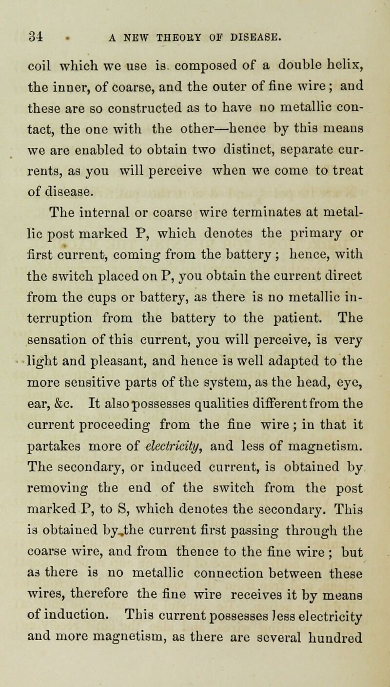 coil which we use is. composed of a double helix, the inner, of coarse, and the outer of fine wire; and these are so constructed as to have no metallic con- tact, the one with the other—hence by this means we are enabled to obtain two distinct, separate cur- rents, as you will perceive when we come to treat of disease. The internal or coarse wire terminates at metal- lic post marked P, which denotes the primary or first current, coming from the battery ; hence, with the switch placed on P, you obtain the current direct from the cups or battery, as there is no metallic in- terruption from the battery to the patient. The sensation of this current, you will perceive, is very light and pleasant, and hence is well adapted to the more sensitive parts of the system, as the head, eye, ear, &c. It also possesses qualities different from the current proceeding from the fine wire ; in that it partakes more of electricity, and less of magnetism. The secondary, or induced current, is obtained by removing the end of the switch from the post marked P, to S, which denotes the secondary. This is obtained by,the current first passing through the coarse wire, and from thence to the fine wire ; but as there is no metallic connection between these wires, therefore the fine wire receives it by means of induction. This current possesses Jess electricity and more magnetism, as there are several hundred