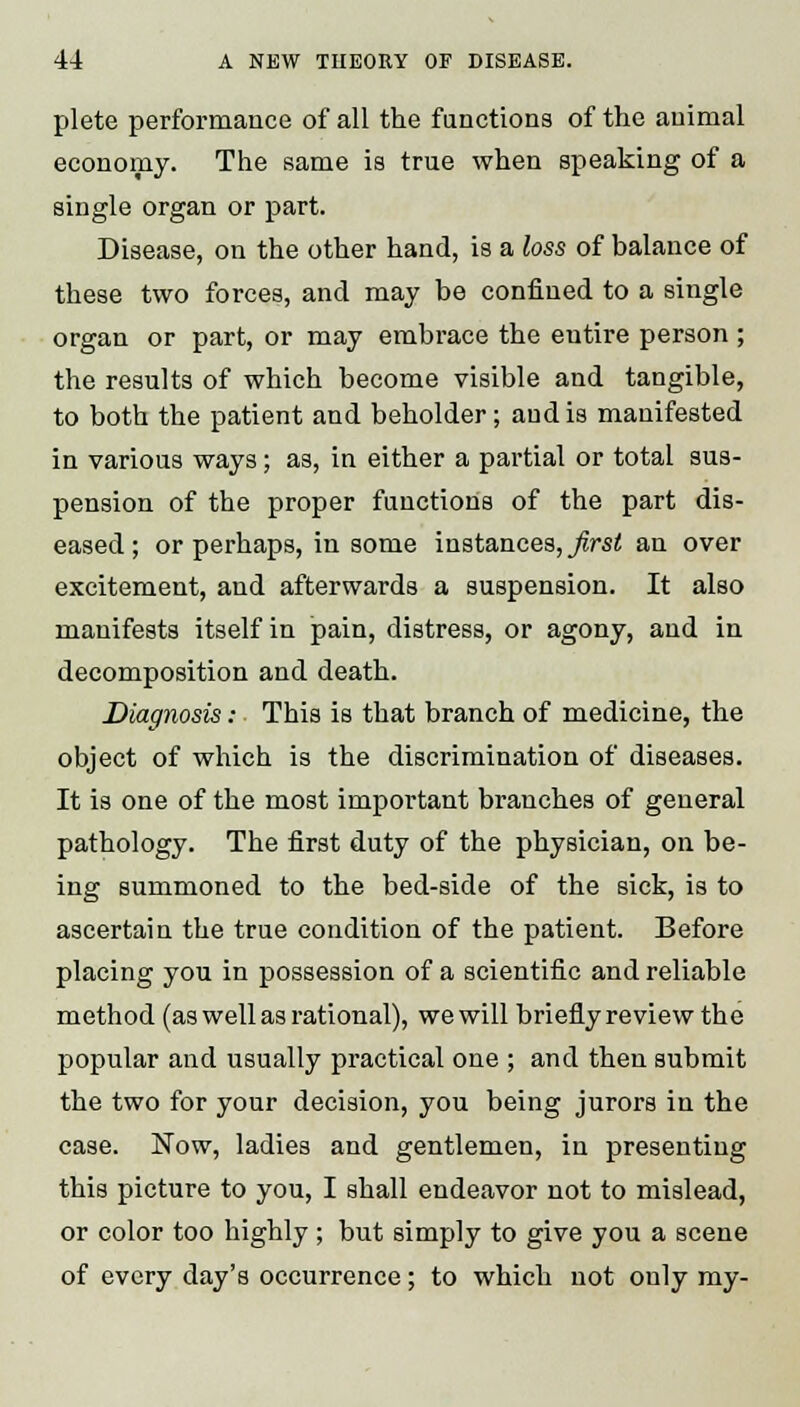 plete performance of all the functions of the animal economy. The same is true when speaking of a single organ or part. Disease, on the other hand, is a loss of balance of these two forces, and may be confined to a single organ or part, or may embrace the entire person ; the results of which become visible and tangible, to both the patient and beholder; and is manifested in various ways; as, in either a partial or total sus- pension of the proper functions of the part dis- eased; or perhaps, in some instances, first an over excitement, and afterwards a suspension. It also manifests itself in pain, distress, or agony, and in decomposition and death. Diagnosis: This is that branch of medicine, the object of which is the discrimination of diseases. It is one of the most important branches of general pathology. The first duty of the physician, on be- ing summoned to the bed-side of the sick, is to ascertain the true condition of the patient. Before placing you in possession of a scientific and reliable method (as well as rational), wewill briefly re view the popular and usually practical one ; and then submit the two for your decision, you being jurors in the case. Now, ladies and gentlemen, in presenting this picture to you, I shall endeavor not to mislead, or color too highly ; but simply to give you a scene of every day's occurrence; to which not only my-