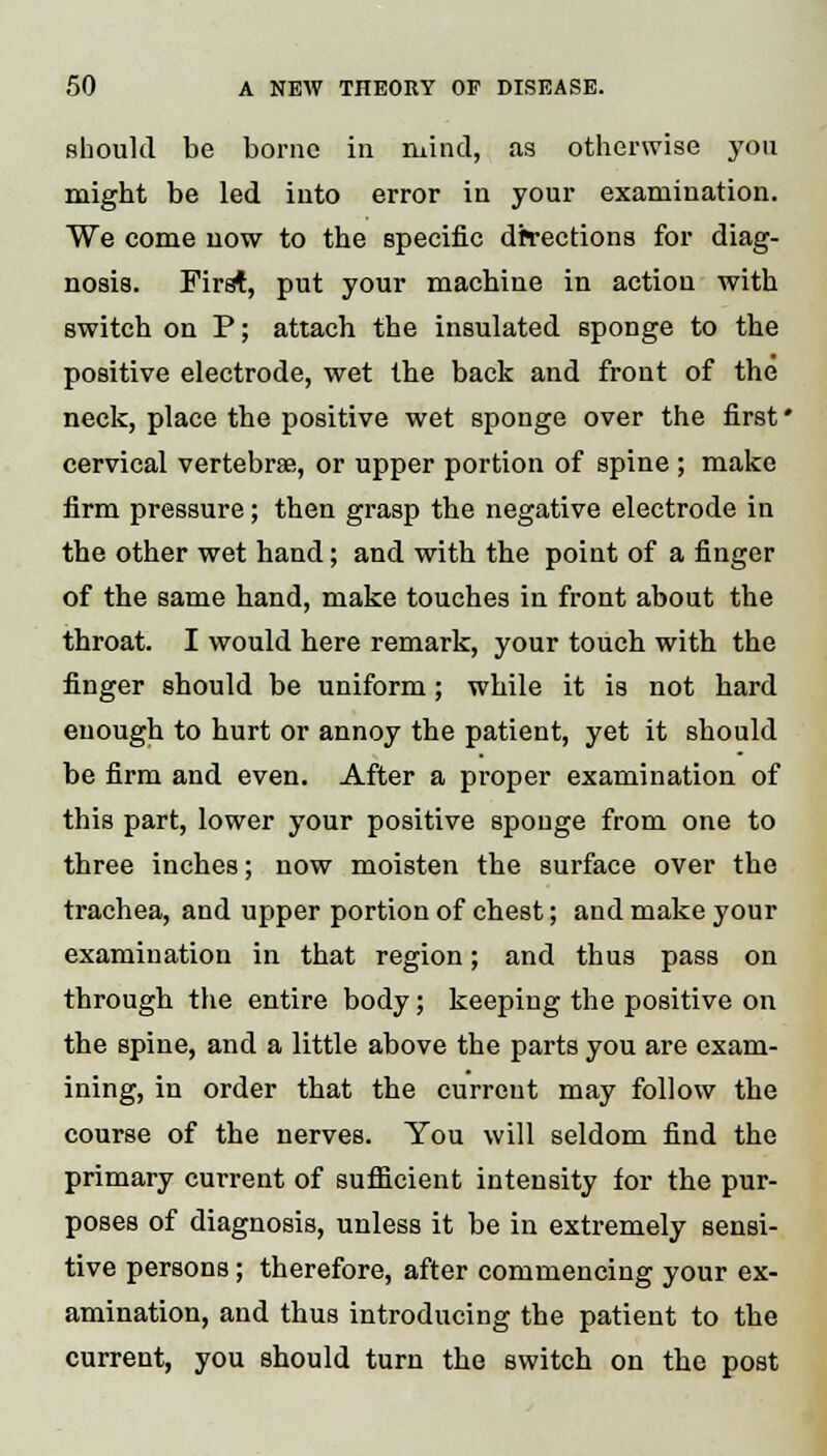 should be borne in inind, as otherwise you might be led into error in your examination. We come now to the specific drrections for diag- nosis. First, put your machine in action with switch on P; attach the insulated sponge to the positive electrode, wet the back and front of the neck, place the positive wet sponge over the first * cervical vertebrae, or upper portion of spine; make firm pressure; then grasp the negative electrode in the other wet hand; and with the point of a finger of the same hand, make touches in front about the throat. I would here remark, your touch with the finger should be uniform; while it is not hard enough to hurt or annoy the patient, yet it should be firm and even. After a proper examination of this part, lower your positive sponge from one to three inches; now moisten the surface over the trachea, and upper portion of chest; and make your examination in that region; and thus pass on through the entire body; keeping the positive on the spine, and a little above the parts you are exam- ining, in order that the current may follow the course of the nerves. You will seldom find the primary current of sufficient intensity for the pur- poses of diagnosis, unless it be in extremely sensi- tive persons ; therefore, after commencing your ex- amination, and thus introducing the patient to the current, you should turn the switch on the post