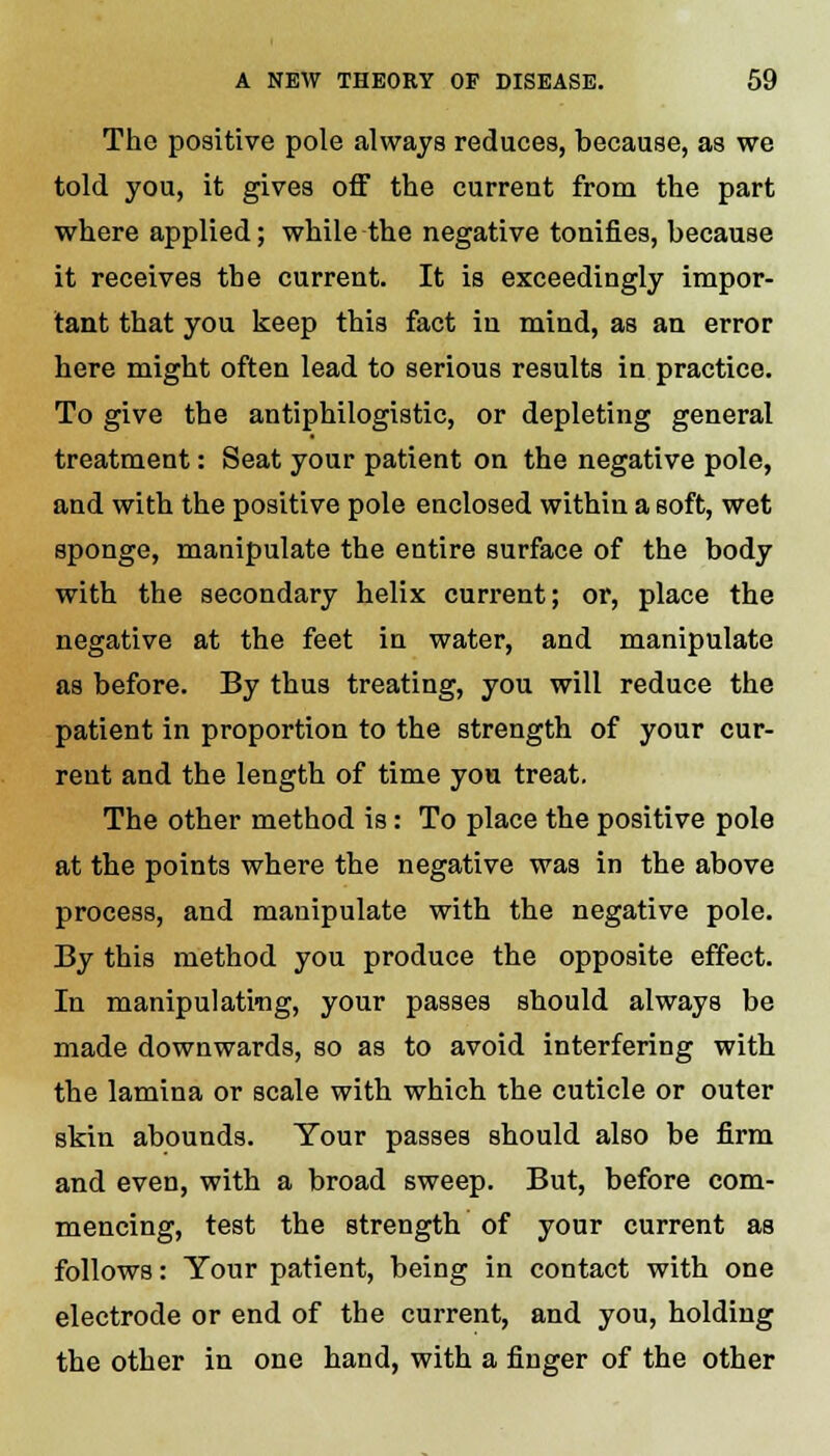 The positive pole always reduces, because, as we told you, it gives off the current from the part where applied; while the negative tonifies, because it receives the current. It is exceedingly impor- tant that you keep this fact in mind, as an error here might often lead to serious results in practice. To give the antiphilogistic, or depleting general treatment: Seat your patient on the negative pole, and with the positive pole enclosed within a soft, wet sponge, manipulate the entire surface of the body with the secondary helix current; or, place the negative at the feet in water, and manipulate as before. By thus treating, you will reduce the patient in proportion to the strength of your cur- rent and the length of time you treat. The other method is: To place the positive pole at the points where the negative was in the above process, and manipulate with the negative pole. By this method you produce the opposite effect. In manipulateg, your passes should always be made downwards, so as to avoid interfering with the lamina or scale with which the cuticle or outer skin abounds. Your passes should also be firm and even, with a broad sweep. But, before com- mencing, test the strength of your current as follows: Your patient, being in contact with one electrode or end of the current, and you, holding the other in one hand, with a finger of the other