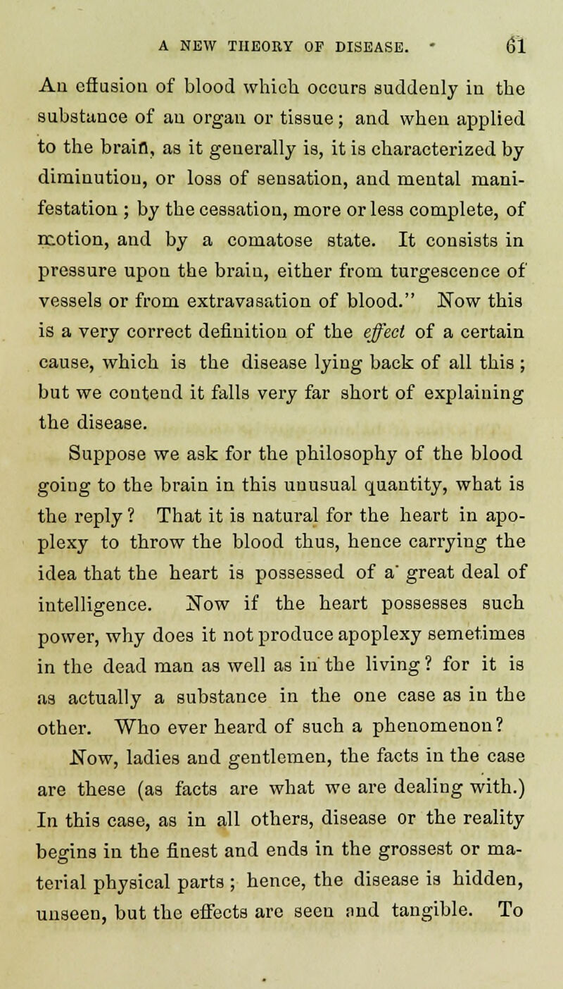 Aii effusion of blood which occurs suddenly in the substance of an organ or tissue; and when applied to the brain, as it generally is, it is characterized by diminution, or loss of sensation, and mental mani- festation ; by the cessation, more or less complete, of motion, and by a comatose state. It consists in pressure upon the brain, either from turgescence of vessels or from extravasation of blood. Now this is a very correct definition of the effect of a certain cause, which is the disease lying back of all this ; but we contend it falls very far short of explaining the disease. Suppose we ask for the philosophy of the blood going to the brain in this unusual quantity, what is the reply ? That it is natural for the heart in apo- plexy to throw the blood thus, hence carrying the idea that the heart is possessed of a' great deal of intelligence. jS~ow if the heart possesses such power, why does it not produce apoplexy semetimes in the dead man as well as in the living ? for it is as actually a substance in the one case as in the other. Who ever heard of such a phenomenon? .Now, ladies and gentlemen, the facts in the case are these (as facts are what we are dealing with.) In this case, as in all others, disease or the reality begins in the finest and ends in the grossest or ma- terial physical parts ; hence, the disease is hidden, uuseen, but the effects are seen and tangible. To