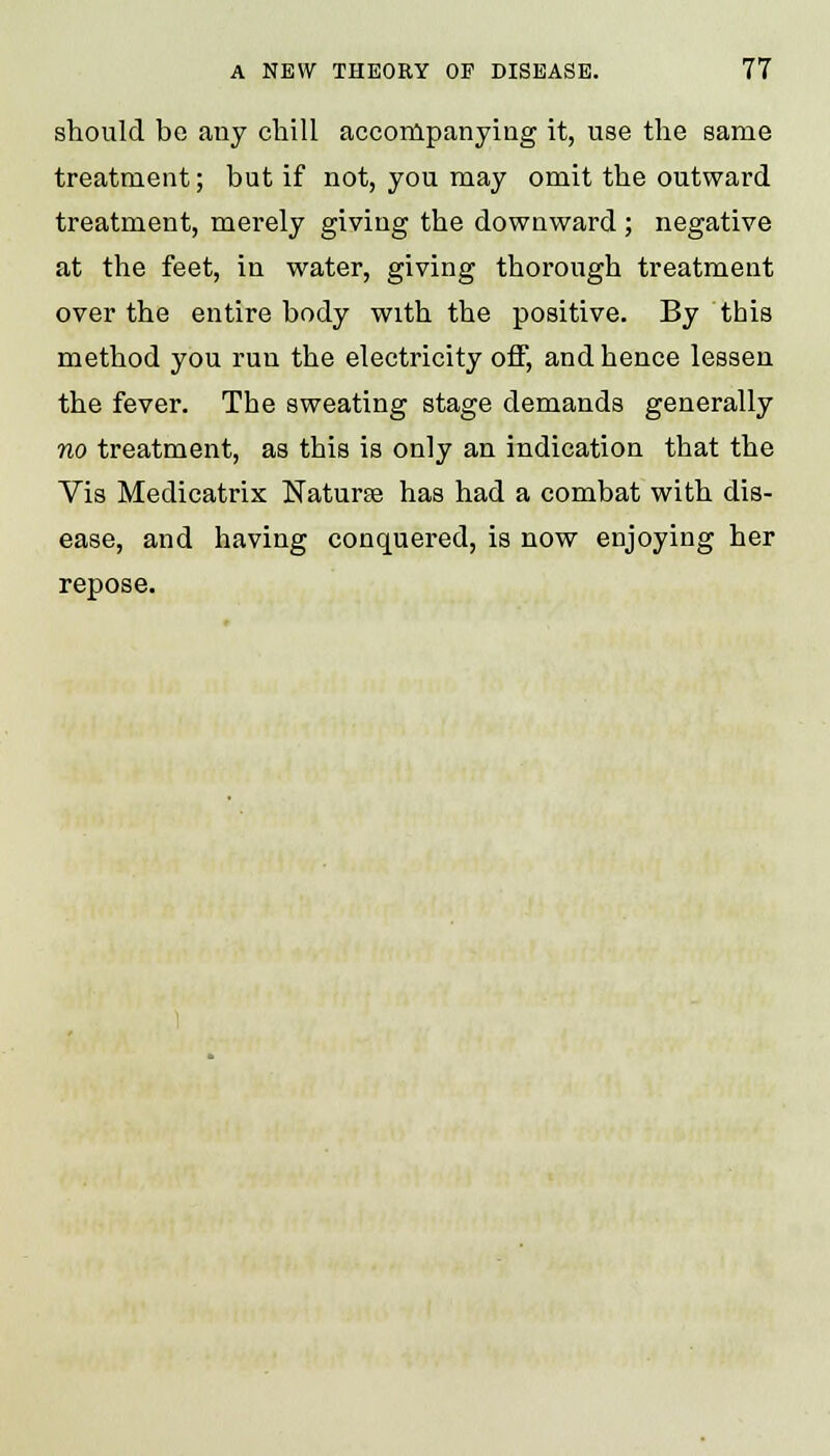 should be any chill accompanying it, use the same treatment; but if not, you may omit the outward treatment, merely giving the downward; negative at the feet, in water, giving thorough treatment over the entire body with the positive. By this method you run the electricity off, and hence lessen the fever. The sweating stage demands generally no treatment, as this is only an indication that the Vis Medicatrix Naturse has had a combat with dis- ease, and having conquered, is now enjoying her repose.