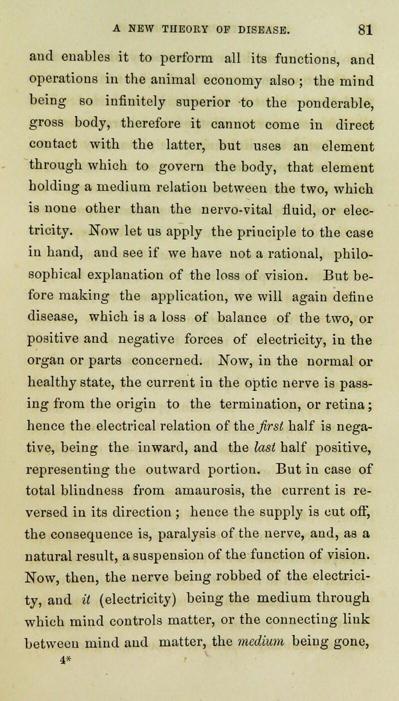 and enables it to perform all its functions, and operations in the animal economy also ; the mind being so infinitely superior to the ponderable, gross body, therefore it cannot come in direct contact with the latter, but uses an element through which to govern the body, that element holding a medium relation between the two, which is none other than the nervo-vital fluid, or elec- tricity. Now let us apply the principle to the case in hand, and see if we have not a rational, philo- sophical explanation of the loss of vision. But be- fore making the application, we will again define disease, which is a loss of balance of the two, or positive and negative forces of electricity, in the organ or parts concerned. Now, in the normal or healthy state, the current in the optic nerve is pass- ing from the origin to the termination, or retina; hence the electrical relation of thejirst half is nega- tive, being the inward, and the last half positive, representing the outward portion. But in case of total blindness from amaurosis, the current is re- versed in its direction ; hence the supply is cut off, the consequence is, paralysis of the nerve, and, as a natural result, a suspension of the function of vision. Now, then, the nerve being robbed of the electrici- ty, and it (electricity) being the medium through which mind controls matter, or the connecting link between mind and matter, the medium being gone, 4*