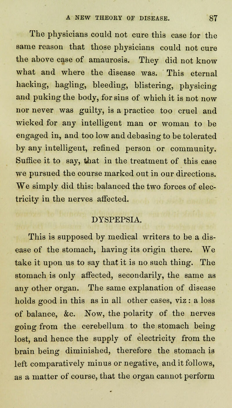 The physicians could not cure this case for the same reason that those physicians could not cure the above case of amaurosis. They did not know what and where the disease was. This eternal hacking, hagling, bleeding, blistering, physicing and puking the body, for sins of which it is not now nor never was guilty, is a practice too cruel and wicked for any intelligent man or woman to be engaged in, and too low and debasing to be tolerated by any intelligent, refined person or community. Suffice it to say, that in the treatment of this case we pursued the course marked out in our directions. We simply did this: balanced the two forces of elec- tricity in the nerves affected. DYSPEPSIA. This is supposed by medical writers to be a dis- ease of the stomach, having its origin there. We take it upon us to say that it is no such thing. The stomach is only affected, secondarily, the same as any other organ. The same explanation of disease holds good in this as in all other cases, viz: a loss of balance, &c. Now, the polarity of the nerves going from the cerebellum to the stomach being lost, and hence the supply of electricity from the brain being diminished, therefore the stomach is left comparatively minus or negative, and it follows, as a matter of course, that the organ cannot perform