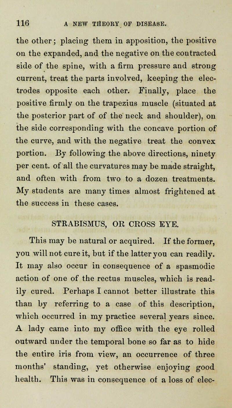 the other; placing them in apposition, the positive on the expanded, and the negative on the contracted side of the spine, with a firm pressure and strong current, treat the parts involved, keeping the elec- trodes opposite each other. Finally, place the positive firmly on the trapezius muscle (situated at the posterior part of of the neck and shoulder), on the side corresponding with the concave portion of the curve, and with the negative treat the convex portion. By following the above directions, ninety per cent, of all the curvatures may be made straight, and often with from two to a dozen treatments. My students are many times almost frightened at the success in these cases. STRABISMUS, OR CROSS EYE. This may be natural or acquired. If the former, you will not cure it, but if the latter you can readily. It may also occur in consequence of a spasmodic action of one of the rectus muscles, which is read- ily cured. Perhaps I cannot better illustrate this than by referring to a case of this description, which occurred in my practice several years since. A lady came into my office with the eye rolled outward under the temporal bone so far as to hide the entire iris from view, an occurrence of three months' standing, yet otherwise enjoying good health. This was in consequence of a loss of elec-