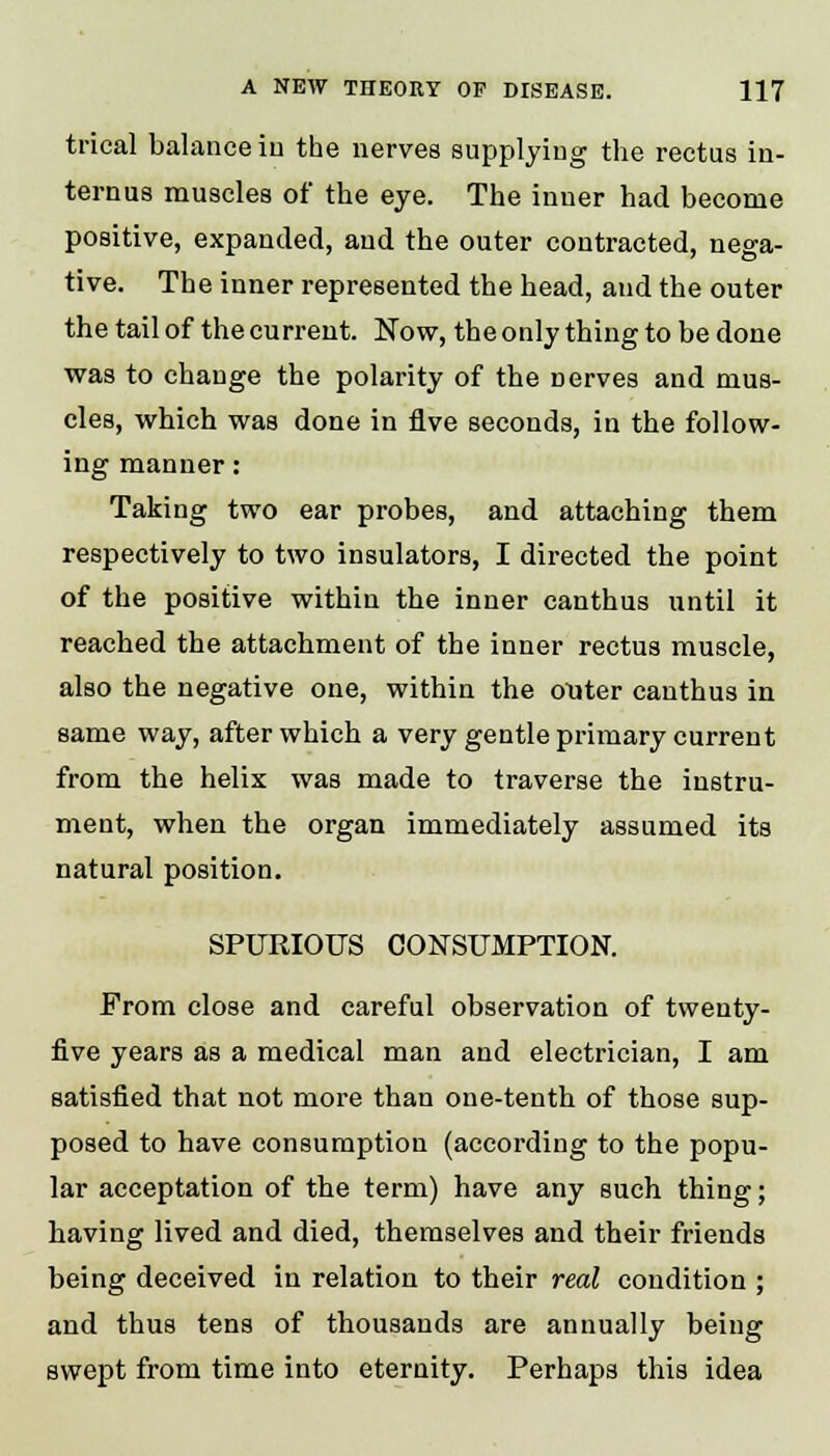 trical balance in the nerves supplying the rectus in- ternus muscles of the eye. The inner had become positive, expanded, and the outer contracted, nega- tive. The inner represented the head, and the outer the tail of the current. Now, the only thing to be done was to change the polarity of the nerves and mus- cles, which was done in five seconds, in the follow- ing manner: Taking two ear probes, and attaching them respectively to two insulators, I directed the point of the positive within the inner canthus until it reached the attachment of the inner rectus muscle, also the negative one, within the outer canthus in same way, after which a very gentle primary current from the helix was made to traverse the instru- ment, when the organ immediately assumed its natural position. SPURIOUS CONSUMPTION. From close and careful observation of twenty- five years as a medical man and electrician, I am satisfied that not more than one-tenth of those sup- posed to have consumption (according to the popu- lar acceptation of the term) have any such thing; having lived and died, themselves and their friends being deceived in relation to their real condition ; and thus tens of thousands are annually being swept from time into eternity. Perhaps this idea