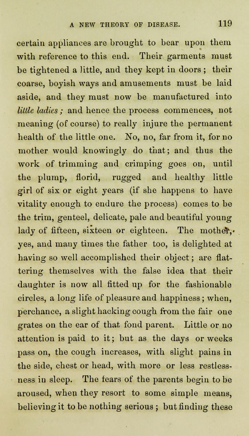 certain appliances are brought to bear upon them with reference to this end. Their garments must be tightened a little, and they kept in doors ; their coarse, boyish ways and amusements must be laid aside, and they must now be manufactured into little ladies; and hence the process commences, not meaning (of course) to really injure the permanent health of the little one. No, no, far from it, for no mother would knowingly do that; and thus the work of trimming and crimping goes on, until the plump, florid, rugged and healthy little girl of six or eight years (if she happens to have vitality enough to endure the process) comes to be the trim, genteel, delicate, pale and beautiful young lady of fifteen, sixteen or eighteen. The mothdr,- yes, and many times the father too, is delighted at having so well accomplished their object; are flat- tering themselves with the false idea that their daughter is now all fitted up for the fashionable circles, a long life of pleasure and happiness; when, perchance, a slight hacking cough from the fair one grates on the ear of that fond parent. Little or no attention is paid to it; but as the days or weeks pass on, the cough increases, with slight pains in the side, chest or head, with more or less restless- ness in sleep. The fears of the parents begin to be aroused, when they resort to some simple means, believing it to be nothing serious ; but finding these