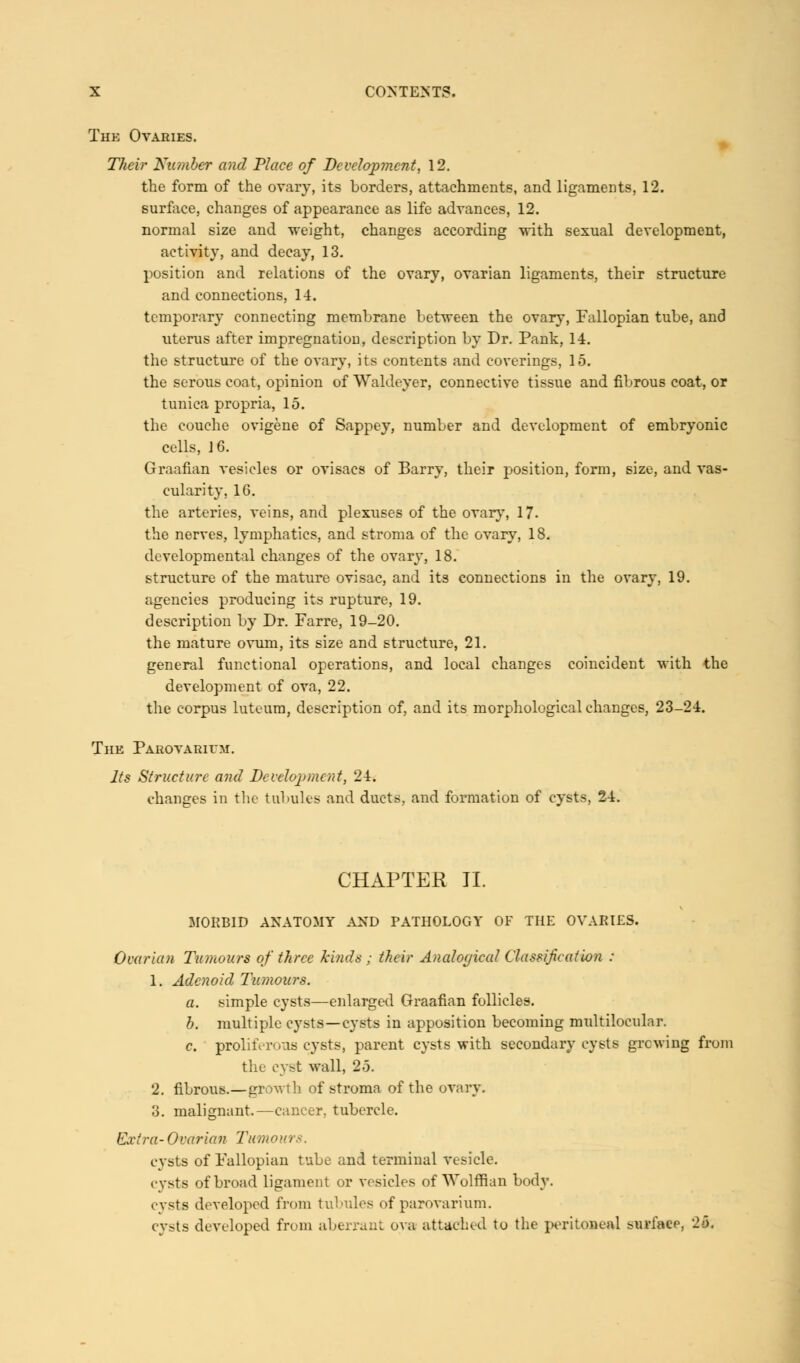 The Ovaries. Their Number and Place of Development, 12. the form of the ovary, its borders, attachments, and ligaments, 12. surface, changes of appearance as life advances, 12. normal size and weight, changes according with sexual development, activity, and decay, 13. position and relations of the ovary, ovarian ligaments, their structure and connections, 14. temporary connecting membrane between the ovary, Fallopian tube, and uterus after impregnation, description by Dr. Pank, 14. the structure of the ovary, its contents and coverings, 15. the serous coat, opinion of Waldeyer, connective tissue and fibrous coat, or tunica propria, 15. the couche ovigene of Sappey, number and development of embryonic cells, 16. Graafian vesicles or ovisacs of Barry, their position, form, size, and vas- cularity, 16. the arteries, veins, and plexuses of the ovary, 17- the nerves, lymphatics, and stroma of the ovary, 18. developmental changes of the ovary, 18. structure of the mature ovisac, and its connections in the ovary, 19. agencies producing its rupture, 19. description by Dr. Farre, 19-20. the mature ovum, its size and structure, 21. general functional operations, and local changes coincident with the development of ova, 22. the corpus luteum, description of, and its morphological changes, 23-24. The Parovarivm. Its Structure and Development, 24. changes in the tubules and ducts, and formation of cysts, 24. CHAPTER II. MOKBID ANATOMY AND PATHOLOGY OF THE OVARIES. Ovarian Tumours of three kinds ; their Ancdoyical Classification : 1. Adenoid Tumours. a. simple cysts—enlarged Graafian follicles. b. multiple cysts—cysts in apposition becoming multilocular. c. proliferous cysts, parent cysts with secondary cysts growing from the cyst wall, 25. 2. fibrous.—growth of stroma of the ovary. 3. malignant.—cancer, tubercle. Extra-Ovarian Tumoui cysts of Fallopian tube and terminal vesicle. cysts of broad ligament or vesicles of Wolffian body. cysts developed from tubules of parovarium. cysts developed from aberrant ova attached to the peritoneal surface, -■•>.