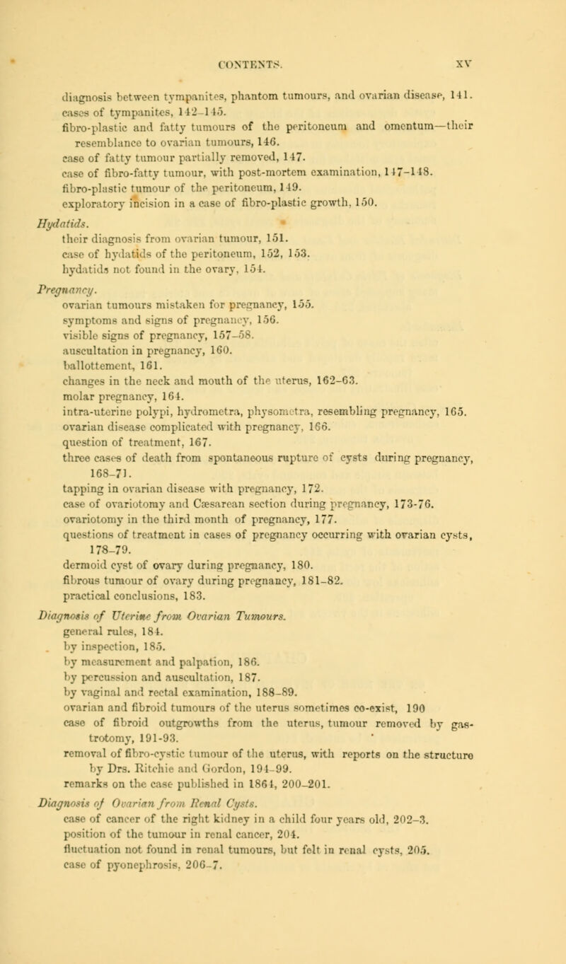 diagnosis between tympanites, phantom tumours, and ovarian disease, 141. cases of tympanites, 142 1 15. fibro-plastic and fatty tumours of the peritoneum and omentum—their resemblance to ovarian tumours, 146. case of fatty tumour partially removed, 147- case of fibro-fatty tumour, with post-mortem examination, 117-118. fibro-plastic tumour of the peritoneum, 149. exploratory incision in a case of fibro-plastic growth, 150. Hydatids. their diagnosis from ovarian tumour, 151. case of hydatids of the peritoneum, 152, 153. hydatids not found in the ovary. 154. Pregnancy. ovarian tumours mistaken for pregnancy, 155. symptoms and signs of pregnancy, 150. visible signs of pregnancy, 157-58. auscultation in pregnancy, 160. ballottement, 161. changes in the neck and mouth of the uterus, 162-G3. molar pregnancy, 164. intra-uterine polypi, hydrometra, physomotra, resembling pregnancy, 165. ovarian disease complicated with pregnancy, 166. question of treatment, 167. three cases of death from spontaneous rupture of cysts during pregnancy, 168-71. tapping in ovarian disease with pregnancy, 172. case of ovariotomy and Caesarean section during pregnancy, 173-76. ovariotomy in the third month of pregnancy, 177. questions of treatment in cases of pregnancy occurring with ovarian cysts, 178-79. dermoid cyst of ovary during pregnancy, 180. fibrous tumour of ovary during pregnancy, 181-82. practical conclusions, 183. Diagnosis of Uterine from Ovarian Tumours. general rules, 184. by inspection, 185. by measurement and palpation, 186. by percussion and auscultation, 187. by vaginal and rectal examination, 188-89. ovarian and fibroid tumours of the uterus sometimes co-exist, 190 case of fibroid outgrowths from the uterus, tumour removed by gas- trotomy, 191-93. removal of fibro-cystie tumour of the uterus, with reports on the structure by Drs. Ritchie and Gordon, 194-99. remarks on the case published in 1861, 200-201. Diagnosis of Ovarian frot ts. case of cancer of the right kidney in a child four years old, 202-3. position of the tumour in renal cancer, 204. fluctuation not found in renal tumours, but felt in renal cysts, 205. case of pyonephrosis. 206-7.