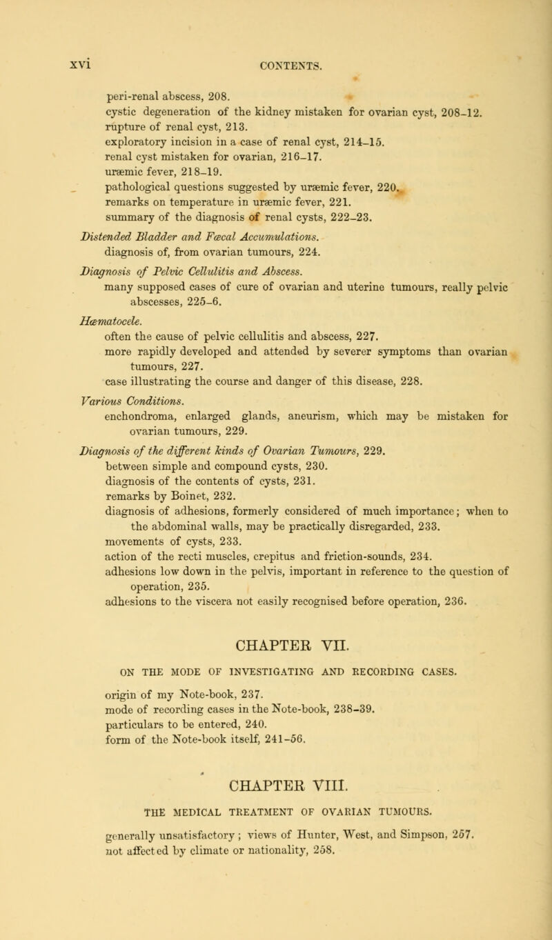 peri-renal abscess, 208. cystic degeneration of the kidney mistaken for ovarian cyst, 208-12. rupture of renal cyst, 213. exploratory incision in a case of renal cyst, 214-15. renal cyst mistaken for ovarian, 216-17. uraemic fever, 218-19. pathological questions suggested by uraemic fever, 220. remarks on temperature in uraemic fever, 221. summary of the diagnosis of renal cysts, 222-23. Distended Bladder and Fcecal Accumulations. diagnosis of, from ovarian tumours, 224. Diagnosis of Pelvic Cellulitis and Abscess. many supposed cases of cure of ovarian and uterine tumours, really pelvic abscesses, 225-6. Hematocele. often the cause of pelvic cellulitis and abscess, 227. more rapidly developed and attended by severer symptoms than ovarian tumours, 227. case illustrating the course and danger of this disease, 228. Various Conditions. enchondroma, enlarged glands, aneurism, which may be mistaken for ovarian tumours, 229. Diagnosis of the different kinds of Ovarian Tumours, 229. between simple and compound cysts, 230. diagnosis of the contents of cysts, 231. remarks by Boinet, 232. diagnosis of adhesions, formerly considered of much importance; when to the abdominal walls, may be practically disregarded, 233. movements of cysts, 233. action of the recti muscles, crepitus and friction-sounds, 234. adhesions low down in the pelvis, important in reference to the question of operation, 235. adhesions to the viscera not easily recognised before operation, 236. CHAPTER Vn. ON THE MODE OF INVESTIGATING AND RECORDING CASES. origin of my Note-book, 237. mode of recording cases in the Note-book, 238-39. particulars to be entered, 240. form of the Note-book itself, 241-56. CHAPTER VIII. THE MEDICAL TREATMENT OF OVARIAN TUMOURS. generally unsatisfactory ; views of Hunter, West, and Simpson, 257. not affected by climate or nationality, 258.