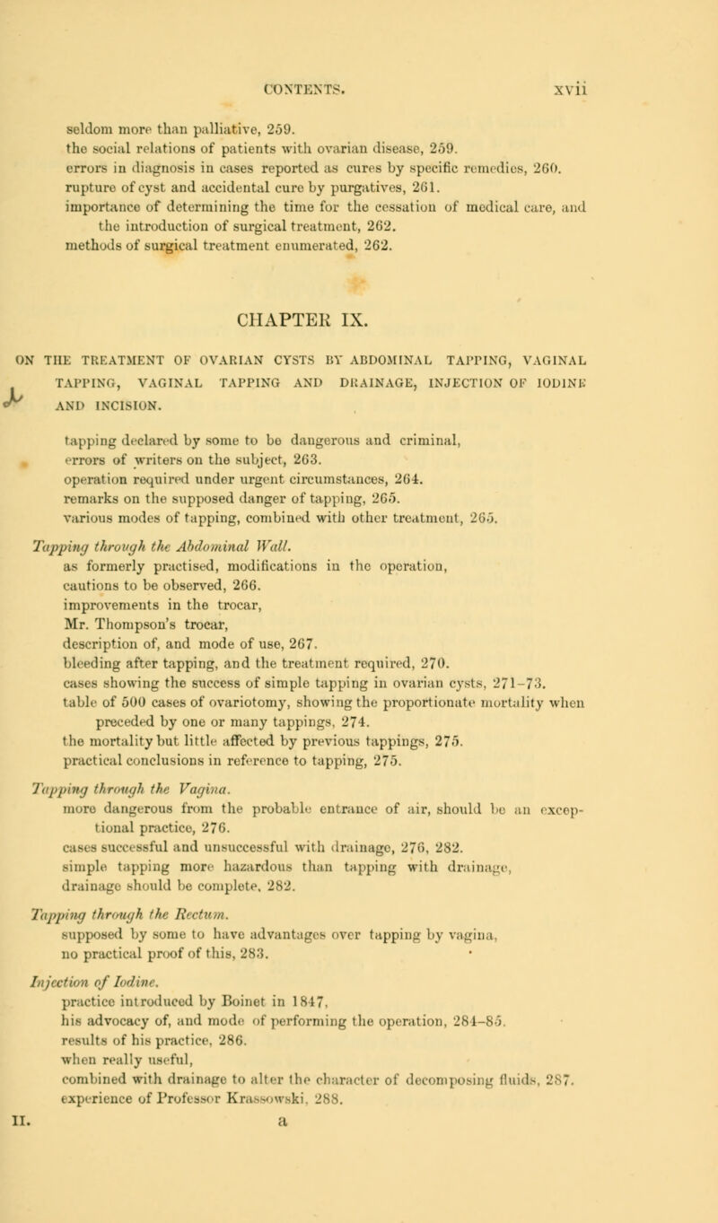 seldom more than palliative, 259. the social relations of patients with ovarian disease, 259. errors in diagnosis in cases reported as cures by specific remedies, 260. rupture of cyst and accidental cure by purgatives, 261. importance of determining the time for the cessation of medical care, and the introduction of surgical treatment, 262. methods of surgical treatment enumerated, 262. CHAPTER IX. ON THE TREATMENT OF OVARIAN CYSTS BY ABDOMINAL TAPPING, VAGINAL TAPPING, VAGINAL TAPPING AND DRAINAGE, INJECTION OP IODINE ^ AND INCISION. tapping declared by some to be dangerous and criminal, errors of writers on the subject, 263. operation required under urgent circumstances, 264. remarks on the supposed danger of tapping, 265. various modes of tapping, combined with other treatment, 265. Tapping through the Abdominal Wall. as formerly practised, modifications in the operation, cautions to be observed, 266. improvements in the trocar, Mr. Thompson's trocar, description of, and mode of use, 267. bleeding after tapping, and the treatment required, 270. cases showing the success of simple tapping in ovarian cysts, 271-73. table of 500 cases of ovariotomy, showing the proportionate mortality when preceded by one or many tappings. 274. the mortality but little affected by previous tappings, 275. practical conclusions in reference to tapping, 275. Tapping through the Vagina. more dangerous from the probable entrance of air, should be an excep- tional practice, 276. - successful and unsuccessful with drainage, 276, 282. simple tapping more hazardous than tapping with drainage drainage should be complete, 282. Tapping through tin' Rectum. supposed by some to have advantages over tapping by vagina, no practical proof of this, 283. Injection ofIodme, practice introduced by Boinet in 1817. his advocacy of, and mode of performing the operation, 284-85, results of his practice, 286. when really useful, combined with drainage to alter the character of decomposing f!uid>. experience of Professor Krassowski J ii. a